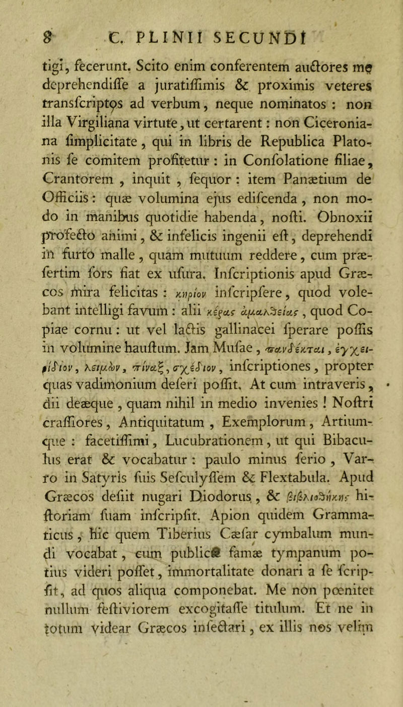 tigi, fecerunt. Scito enim conferentem audiores m? dcprehendiffe a juratiffimis &amp; proximis veteres transfcript^s ad verbum, neque nominatos : non illa Virgiliana virtute,ut certarent: non Ciceronia- na fimplicitate, qui in libris de Republica PlatOr nis fe comitem profitetur : in Confolatione filiae, Crantorem , inquit , fequor : item Panaetium de Officiis: quae volumina ejus edifcenda , non mo- do in manibus quotidie habenda, nofli. Obnoxii pTx^fefto animi, &amp;: infelicis ingenii eft, deprehendi iil flirto malle , quam mutuum reddere, cum prae- fertim fors fiat ex ufura. Infcriptionis apud Grae- cos mira felicitas : Knpiov infcripfere, quod vole- bant intelligi favum : alii Kifctf aixcth'^£tcif , quod Co- piae cornu; ut vel laftis gallinacei fperare poffis in volumine hauftum. Jam Mufae , nra,vSeKTa.i, iyx^^- fiS'iov, Ksty.hv, crjVci?, , infcriptiones, propter quas vadimonium deferi poffit. At cum intraveris , dii deaeque , quam nihil in medio invenies ! Noftri craffiores , Antiquitatum , Exemplorum , Artium- qiie : facetiffimi, Lucubrationem, ut qui Bibacu- lus erat &amp; vocabatur : paulo minus ferio , Var- ro in Satyris fuis Sefculyflem &amp; Flextabula. Apud Grscos defiit nugari Diodorus, &amp; hi- Roriam fuam infcripfit. Apion quidem Gramma- ticus , hic quem Tiberius C^far cymbalum mun- di vocabat, eum public# famae tympanum po- tius videri poffet, immortalitate donari a fe fcrlp- fit, ad quos aliqua componebat. Me non poenitet nullum feftiviorem excogltafTe titulum. Et ne in totum videar Graecos Inleflari, ex illis nos velim