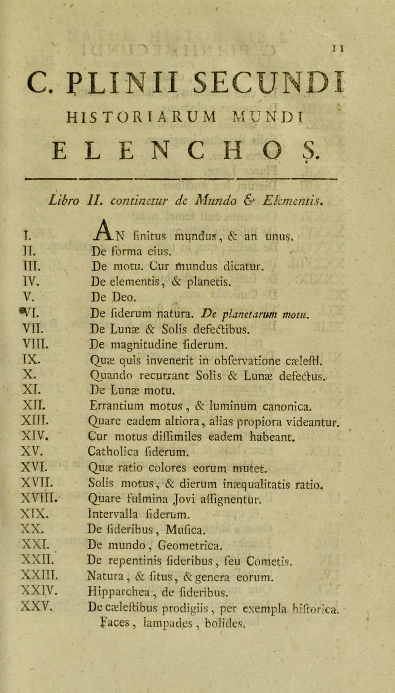 HISTORIARUM MUNDI ELENCHOS. Libro IL continetur de Miindo &amp; Elementis. T. .A-N finitus mundus, S: an unus. II. De forma cius. III. De motu. Cur mundus dicatur. IV. De elementis, &amp; planetis. V. De Deo. «VI. De fiderum natura. De planetarum motu. VII. De LunjE &amp; Solis defedlibus. VIII. De magnitudine fiderum. IX. Qus quis invenerit in obfcr\'atione CEuIelH. X. Quando recurrant Solis &amp; Lunae defeclus. XI. De Lun^ motu. XII. Errantium motus, &amp; luminum canonica. XIII. Quare eadem altiora, alias propiora videantur. XIV. Cur motus dilfimiles eadem habeant. XV. Catholica fiderum. XVI. Quae ratio colores eorum mutet. XVII. Solis motus, &amp; dierum inaequalitatis ratio. XVIII. Quare fulmina Jovi affignentur. XIX. Intervalla fiderum. , XX. De lideribus, Mufica. XXL De mundo, Geometrica. XXII. De repentinis lideribus, feu Cometis, XXIII. Natura, &amp; fitiis, &amp; genera eorum. XXIV. Hipparchea, de fideribus. XXV. Decjeleftibus prodigiis, per exempla hifrorica. paces, lampades , bolides.