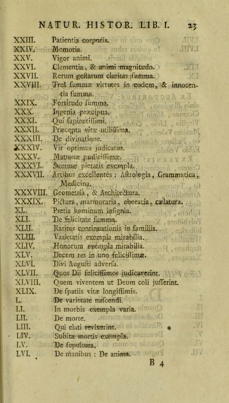xxin. XXLV. XXV. XXVI. XXVII. XXVill. XXIX. XXX. XXXI. xxxu. XXXItl. XXXIV. XXXV. XXXVI. XXXVII. xxxvm. XXXIX. XL. XIT. XLII. xLin. XLIV. XLV. XLVI. XLVII. XLVIII. XLIX. L. LI. LII. Lin. LIV. LV. LVI. • Patientia corporis. ’ ■Memorm. . Vigor animi. Clementia, .animi -magnitudo. Rerum geftaBum cloritas rfuiutua. TreS fumnic-E virtutes an 'qoidem^ & knoccn- tia fumma. .Fortitudo .fumma. - • Jrjgema fUcecipua. , ^ -Qui fapientifiimi. Prajce^ta -vit^e aitiliffima. ■ ■ ! ■ ; De divinatione, Vir optimus judicatu.s. . ■ ; Matroiice j^udicifruaus. ■ . inuras pietatis exeiT^pla. ,: Arti-tus ..eiceilentes; Aftroiogia, .Grammatica, .Medicina., Geometria, &Anchiteilura. Piftura, anarmoraria., eboratia, calatura. PretiaIrominum iniignia. ...Vit' -i T.e felicitate iiimma. :r: [i, Raritas crmtinuatiotus ia .familiis.... , Vasietatis exempla mirabilia., Honorum exempla .mirabilia. Decem res in uno feliciflira*. Divi Augufti adverfa. Quos Dii felicffllmos judicaverint. Quem viventem ut Deum coli julTerint. De fpatiis vitae longifTimis. ■De varietate nafcendi. In morbis ex-empla varia. De morte. Qiii eluti revixerint. • Subitx mortis 'exempla^. Dc fepiiltura. De manibus : De anima. B 4