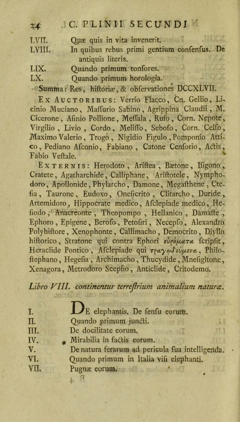 T,VTT. Qpae quis in vita invenerit. LVIir. In quibus rebus primi gentium confenfus. De antiquis literis. IJX. Quando primum tonfores. LX. Quando primum horologia. Summa: Res, hiftdri£e,& obfervationes DCCXLVII. Ex Auctoribus: Verrio Flacco, Cn. Gellio, Li- cinio Muciano, Mallurio Sabino, Agrippina Claudii, M. Cicerone, Afinio Pollione, MelTala , Rufo, Corn. Nepote, Virgilio , Livio, Cordo, Meliffb, Sebofo, Corn. Celfo, Maximo Valerio , Trogo , Nigidio Figulo , Pomponio Atti- co, Pediano Afconio, Fabiano, Catone Cenforio, Adis, Fabio Veftale. ^ Externis: Herodoto , Ariftea , Baetone, Figono , Cratete, Agatharchide, Calliphane, Ariftotele, Nympho- doro, Apollonide, Phylarcho, Damone, Megafthene , Cte- fia , Taurone , Eudoxo, Oneficrito , Clitarcho, Duride Artemidoro, Hippocrate medico, Afclepiade medico, He- fiodo Afiacreonte , Theopompo , Hellanico , Damafte , Ephoro , Epigene, Berofo, Petofiri, Necepfo, Alexandro Polyhiftore, Xenophonte, Callimacho , Democrito, Diyllo hiftorico, Stratone qui contra Ephori ev^»/jLa,Tct fcripfit, Heraclide Pontico, Afclepiade qui T^ccyo>S'oCi/.sva. ^ Philo- flephano, Hegefia , Archimacho, Thucydide,Mnefigltone, Xenagora, Metrodoro Scepfio, Anticlide, Critodemo. Libro VIII. continentur terrejlrium animalium naturce. I. H. IH. IV. V. VL VIL elephantis. De fenfu eorum. Quando primum juncTii. De docilitate eorum. , Alirabilia in fadis eorum. De natura ferarum ad pericula fua intelligenda. Quando primum in Italia vift elephanti, pugnas eoruui.