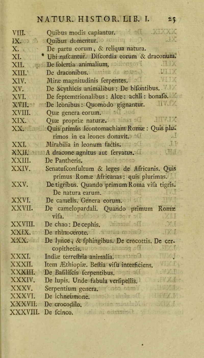 VIII. Quibus modis capiantur. IX. Quibus domentur. ■ . X. De partu eorum, &amp; reliqua natura. XI. * Ubi jiafcantur. Difcordia eorum &amp; draconum; XII. Delblertia animalium. XIII. ' De draconibus. * • i XIV. Miras magnitudinis ferpentes. XV. De Scythicis animalibus : De bifontibus. ^ XVI. De fcptemtrionalibus ; Alce : achli: bonafo. XVII. De leonibus : Quomodo gignantur. l < XVIII. Quae genera eorum. ■ XIX. Qu£ propriae naturae. XX. ' Quis primus -leontomachiam: Romae: Quis plu, rimos in ea leones donavit. ■ ; XXI. Mirabilia in leonum fadis. A ' XXII. A dracone agnitus aut fervatus. XXIII. De Pantheris. XXIV. Senatufconfultum &amp; leges de Africanis. Quis primus Romae Africanas; quis plurimas. XXV. De tigribus. Quando primum Roma vifa tigris. De natura earum. XXVI. De camelis. Genera eorum. XXVII. De camelopardali. Quando primum RorricE vifa. XXVITt. De chao: De cephis. XXIX. De rhinocerote. • XXX. De lynce^ &amp; fphingibus. De crocottis. De cer- copithecis. XXXI. Indiae terreftria animalia. ' ' XXXII. Item ^thiopis. Beftia vifii interficiens. XXXm. De Bafilifcis ferpentibus. XXXIV. De lupis. Unde fabula verfipellis. XXXV. Serpentium genera. XXXVI. De ichneumone. XXXVII. De crocodilo. XXXVIII. De fcinco.