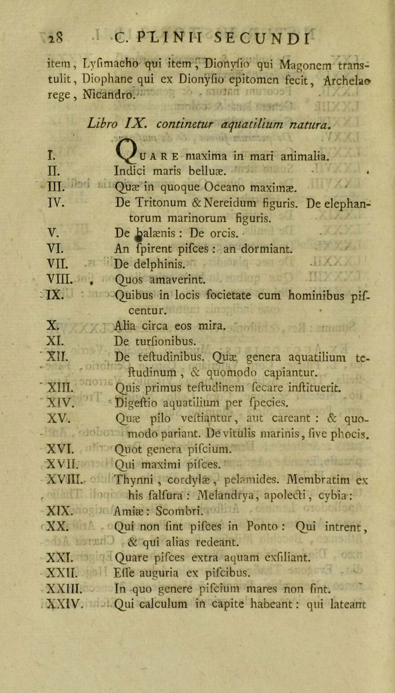 i8 ^ C. PXINM SECUNDI item, Lyfimacho qui itemDIonyiio qui Magonem trans- tulit, Diophane qui ex Dionyfio epitomen fecit, Archelao rege, Nicandro. ■ Libro IX, continetur aquatilium natura. I. II. III. IV. u A R E maxima in mari animalia. Indici maris bellus. Qus in quoque Oceano maxims. De Tritonum &amp;Nereidum figuris. De elephan- torum marinorum figuris. V. VI. VII. VIII. . IX. De jjalsnis : De orcis. An fpirent pifces : an dormiant. De delphinis. Quos amaverint. Quibus in locis focietate cum hominibus pif- centur. X. XI. XII. Alia circa eos mira. De turfionibus. De teftudinibus. Qiis genera aquatilium tc- ftudinum , &amp; quomodo capiantur. XIII. XIV. XV. Qiiis primus teftudinem fecare inftituerit. Digeftio aquatilium per fpecies. Qus pilo veftiantur, aut careant : &amp; quo- modo pariant. De vitulis marinis, fivc phocis. XVI. XVII. XVIII. 1 Quot genera pifcium. Qiti maximi pifces.' Thynni, cordyls, pelamides. Membratim cx ' his falfura : Melandrya, apolecti, cybia : XIX. XX. Amifc: Scombri. Qj-ii non fint pifces in Ponto : Qui intrent, &amp; qui alias redeant. XXI. XXII. XXIII. XXIV. Quare piftes extra aquam exfiliant. Efle auguria ex pifcibus. In quo genere pifcium mares non fint. O^Lii calculum in capite habeant: qui lateant