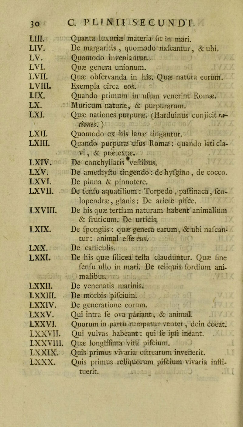 LIII. LIV. LV. LVI. LVir. Lvm. LIX. LX. LXI. LXII. LXIII. LXIV. LXV. LXVI. LXVII. LXVIII. LXIX. LXX. LXXI. LXXII. LXXIII. LXXIV. LXXV. LXXVI. LXXVII. LXXVIII, LXXIX. LXXX. C. PLINII SECUNDI Quanta luxuriie materia Iit in mari. De mai'garitls , quomodo nalcantur, &amp; ubi. Qiiomodo inveniantur... Qu<x genera unionum. Qii?e obfervanda in his. Qjuse natura eorum. Exempla circa eoS. Qiiando primum in ufum venerint Romae. Muricum naturae, &amp; purpurarum. Quee nationes purpurae. (Harduinus conjicit ra- tiones. ) Quomodo ex his lanae tingantur. Quando purpura ufus Romae: quando kticla- v^’, &amp; pnetexts. De conchyliatis veftibus. De amethyfto tingendo: de hyfgino, de cocco. De pinna &amp; pinnotere. De fenfu aquatilium : Torpedo , paffinaca, feo- lopendrae, glanis : De ariete pifce. De his quae tertiam naturam habent animalium &amp; fruticum. De urticis. De fpongiis: quae' genera earum, &amp; ubi nafean- tur; animal elTe eas.' De caniculis. De his quae filicea tella clauduntur. Qus line fenfu ullo in mari. De reliquis fordium ani- malibus. De venenatis marinis. De morbis pifeiumi De generatione eorum. Qui intra fe ova pariant, &amp; animal. Quorum in partu rumpatur venter, dcin coeat. Qui vulvas habeant : qui fe ipfi inCant. Quae longiffima vita pifeium. Quis primus vivaria ollrearum invenerit. Quis primus reliquorum pifeium vivaria inlli- tuerit.