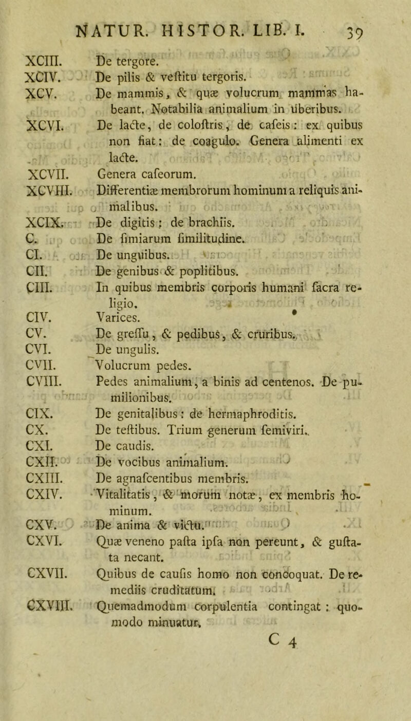 XCIII. XCIV. xcv. XCVI. XCVIL XCVIII. XCIX. c. CI. CII. CIII. CIV. cv. CVI. CVII. CVIIL CIX. CX. CXI. CXII. CXIIL CXIV. CXV. CXVL CXVII. CXVIIL NATUR. HISTOR. LIB. I. 39 De tergore. De pilis & veftitu tergoris. De mammis, & qu£e volucrum mammas ha- beant. Notabilia animalium in liberibus. De lacte, de coloftris, de. cafeis; ex. quibus non fiat: de coagulo. Genera .alimenti ex lacfle. ' ' Genera cafeorum. Differentis membrorum hominum a reliquis ani- o nialibus. De digitis: de brachiis. De fi miarum fimilitudine. ,j. De unguibus. De genibus t& poplitibus. In quibus membris corporis humani facra re- ligio. . ‘ Varices. * De greffu, & pedibus, & cruribus.. De ungulis. Volucrum pedes. Pedes animalium, a binis ad centenos. De pu- milionibus. De genitalibus: de hermaphroditis. De teftibus. Trium generum femiviri.. De caudis. De vocibus animalium. De agnafcentibus membris. •Vitalitatis, ■&'morum nots, ex membris -ho- minum. De anima & vicTu. '’ J Qus veneno pafta ipfa non pereunt, & gufta- ta necant. Qiiibus de caufis homo non concoquat. De re- mediis cruditatum. QiTemadmodum corpulentia contingat : quo- modo minuatur,