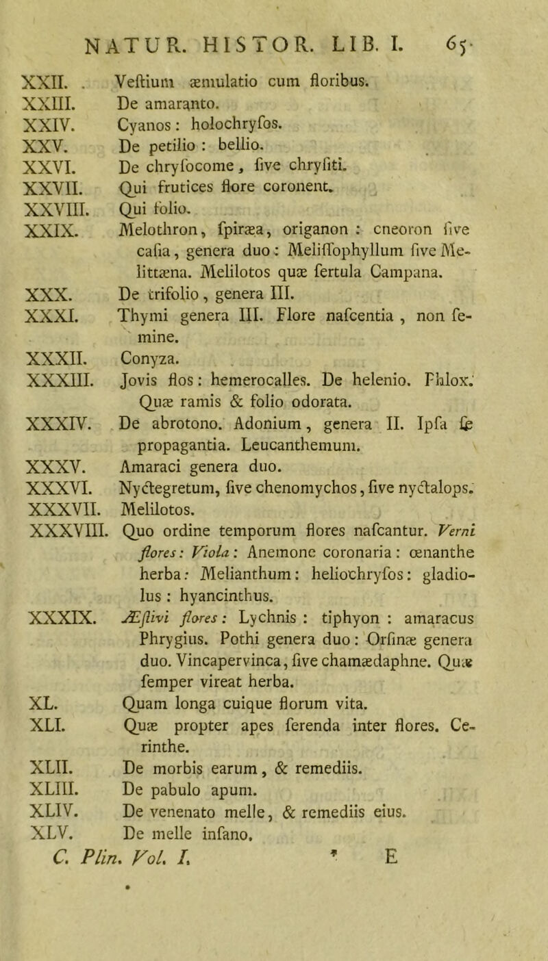 XXII. . XXIII. XXIV. XXV. XXVI. XXVII. XXVIII. XXIX. Veftium smulatio cum floribus. De amaranto. Cyanos: holochryfos. De petilio : bellio. De chryibcome , five chryfiti. Qui frutices flore coronent. Qui folio. Melothron, fpirasa, origanon ; cneoron five cafia, genera duo: Meiiflbphyllum five Me- littsna. Melilotos quae fertula Campana. XXX. XXXI. De trifolio , genera III. Thymi genera III. Flore nafcentia , non fe- mine. XXXII. XXXIII. Conyza. Jovis flos: hemerocalles. De helenio. Fhlox. Quae ramis & folio odorata. XXXIV. De abrotono. Adonium, genera II. Ipfa If propagantia. Leucanthemum. XXXV. XXXVI. XXXVII. Amaraci genera duo. Nydegretum, five chenomychos, five nyclalops. Melilotos. XXXVIII. Quo ordine temporum flores nafcantur. Verni XXXIX. flores: Viola: Anemone coronaria: oenanthe herba: Melianthum: heliochryfos; gladio- lus : hyancinthus. JEflivi flores: Lychnis : tiphyon : amaracus Phrygius. Pothi genera duo: Orfinae genera duo. Vincapervinca, five chamsdaphne. Quie femper vireat herba. XL. XLI. Quam longa cuique florum vita. QucE propter apes ferenda inter flores. Ce- rinthe. XLII. XLIII. XLIV. XLV. De morbis earum, & remediis. De pabulo apum. De venenato meile, & remediis eius. De meile infano. C. Plin. Vol, /. * E