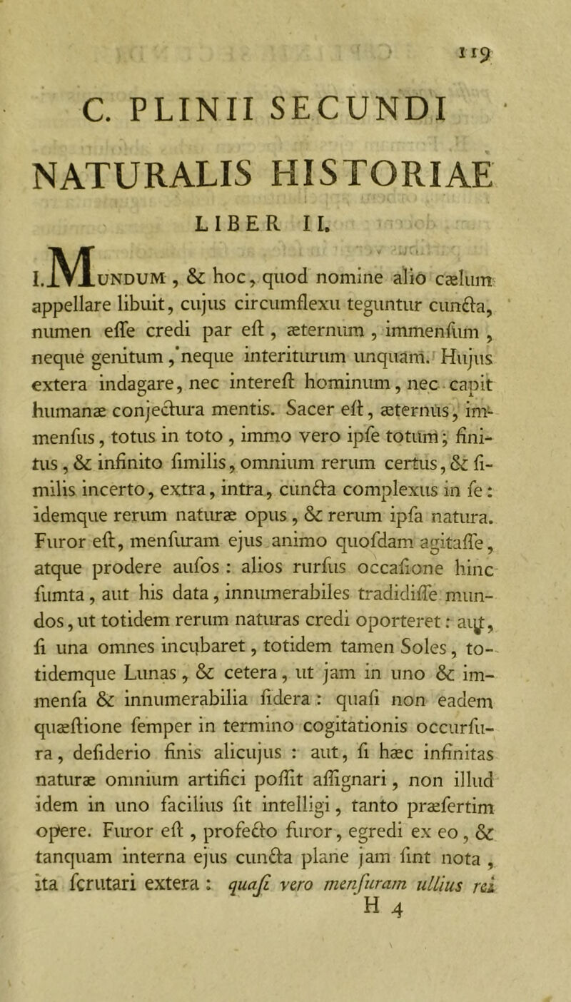 NATURALIS HISTORIAE LIBER II. I.j\^UNDUM , & hoc, quod nomine alio cseliiin appellare libuit, cujus circumflexu teguntur cunfta, nimien efle credi par eft , ceternum , immenflim , neque genitum ,’neque interiturum unquam. Hujus extera indagare, nec interefl: hominum, nec capit humanae conjecliu-a mentis. Sacer efl, aeternus, im- menfus, totus in toto , immo vero ipfe toturri; fini- tus , & infinito fimilis, omnium rerum certus, & fi- milis incerto, extra, intra, eunda complexus in fe; idemque renun naturae opus, & rerum ipfa natura. Furor efl:, menflu-am ejus animo quofdam agitafle, atque prodere aufos : alios rurfus occafione hinc fiimta, aut his data, innumerabiles tradidifle mun- dos , ut totidem rerum naturas credi oporteret; aiy:, fi una omnes incubaret, totidem tamen Soles, to- tidemque Lunas, & cetera, ut jam in uno & im- menfa & innumerabilia fidera : quafi non eadem quaeftione femper in termino cogitationis occurfii- ra, defiderio finis alicujus : aut, fi haec infinitas naturae omnium artifici poflit aflignari, non illud idem in uno facilius fit intelligi, tanto praefertim opere. Furor efl:, profedo furor, egredi ex eo, & tanquam interna ejus eunda plane jam fint nota , ita ferutari extera : quaji vero menfuram ullius rei