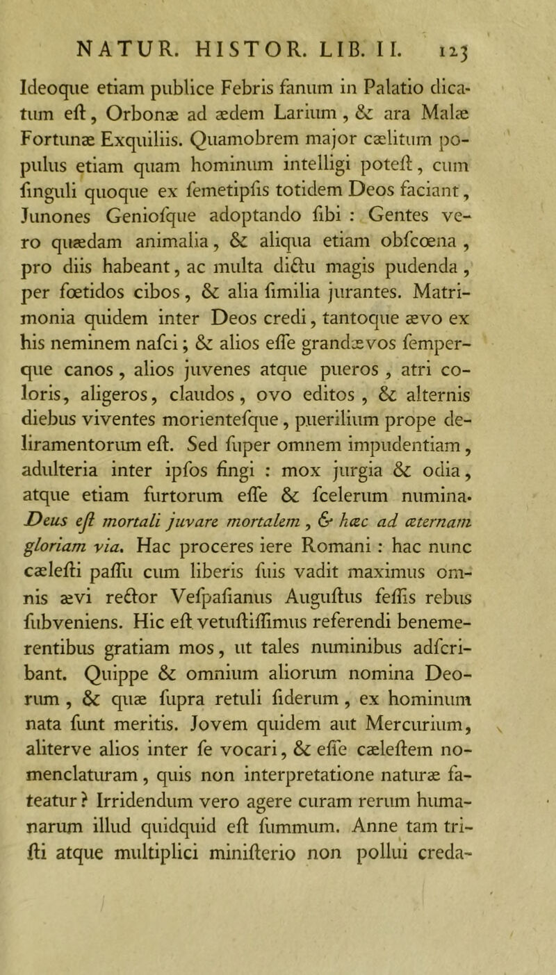 Ideoque etiam publice Febris fanum in Palatio dica- tum eft, Orbonas ad aedem Larium , &: ara Malae Fortunae Exquiliis. Quamobrem major caelitum po- pulus etiam quam hominum intelligi poteR, cum linguli quoque ex femetipfis totidem Deos faciant, Junones Geniofque adoptando fibi : Gentes ve- ro quaedam animalia, & aliqua etiam obfcoena , pro diis habeant, ac multa diftu magis pudenda, per fcEtidos cibos, & alia fimilia jurantes. Matri- monia quidem inter Deos credi, tantoque sevo ex his neminem nafci; & alios efle grandsevos femper- que canos, alios juvenes atque pueros , atri co- loris, aligeros, claudos, ovo editos, & alternis diebus viventes morientefque, puerilium prope de- liramentorum eft. Sed fuper omnem impudentiam, adulteria inter ipfos fingi : mox jurgia & odia, atque etiam furtorum efle & fcelerum numina. Deus ejl mortali juvare mortalem, & hcec ad ceternam gloriam via. Hac proceres iere Romani: hac nunc cadefli pafTu cum liberis fuis vadit maximus om- nis aevi reftor Vefpafianus Auguftus feflis rebus fubveniens. Hic efl: vetuftiflimus referendi beneme- rentibus gratiam mos, ut tales numinibus adfcri- bant. Quippe & omnium aliorum nomina Deo- rum , & quae fupra retuli fiderum, ex hominum nata funt meritis. Jovem quidem aut Mercurium, aliterve alios inter fe vocari, & efle caeleftem no- menclaturam , quis non interpretatione naturae fa- teatur ? Irridendum vero agere curam rerum huma- narum illud quidquid efl: fummum. Anne tam tri- fti atque multiplici minifterio non pollui creda-