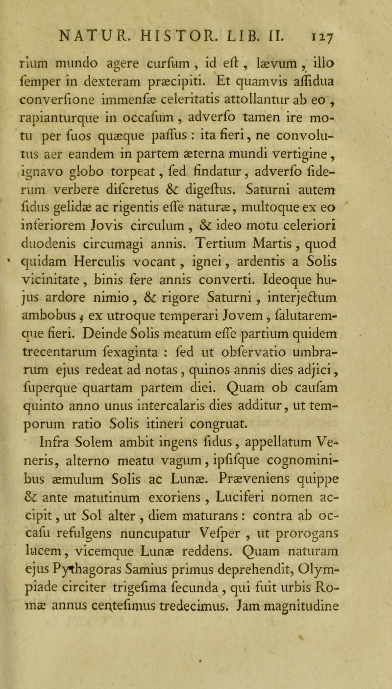 riiim mundo agere curfum , id eft , Isevum, illo lemper in dexteram praecipiti. Et quamvis affidua converfione immenfae celeritatis attollantur ab eo , rapianturque in occafum, adverfo tamen ire mo- tu per fuos quaeque paiTus : ita fieri, ne convolu- tus aer eandem in partem aeterna mundi vertigine, ignavo globo torpeat, fed findatur, adverfo fide- rum verbere difcretus & digeftus. Saturni autem fidus gelidae ac rigentis efle naturae, multoque ex eo inferiorem Jovis circulum , & ideo motu celeriori duodenis circumagi annis. Tertium Martis, quod ' quidam Herculis vocant, ignei, ardentis a Solis vicinitate, binis fere annis converti. Ideoque hu- jus ardore nimio, & rigore Saturni, interjeftum ambobus f ex utroque temperari Jovem , falutarem- Gue fieri. Deinde Solis meatum efle partium quidem trecentarum fexaginta : fed ut obfervatio umbra- rum ejus redeat ad notas, quinos annis dies adjici, fuperque quartam partem diei. Quam ob caufam quinto anno unus intercalaris dies additur, ut tem- porum ratio Solis Itineri congruat. Infra Solem ambit ingens fidus, appellatum Ve- neris, alterno meatu vagum, ipfifque cognomini- bus aemulum Solis ac Lunae. Praeveniens quippe & ante matutinum exoriens , Luciferi nomen ac- cipit , ut Sol alter , diem maturans : contra ab oc- cafu refulgens nuncupatur Vefper , ut prorogans lucem, vicemque Lunae reddens. Quam naturam ejus Pythagoras Samius primus deprehendit, Olym- piade circiter trigefima fecunda , qui fuit urbis Ro- mae annus certtefimus tredecimus. Jam magnitudine