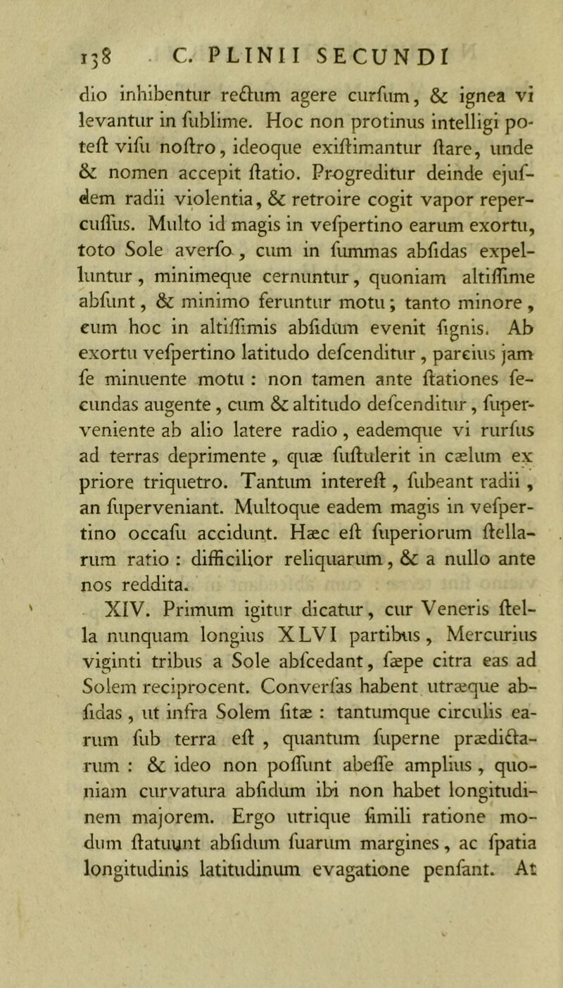 dio inhibentur reftiim agere curfum, & ignea vi levantur in fublime. Hoc non protinus intelligi po- teft vifu nofiro, ideoque exiflimantur flare, unde & nomen accepit flatio. Progreditur deinde ejuf- dem radii violentia, & retroire cogit vapor reper- cuflus. Multo id magis in vefpertino earum exortu, toto Sole averfa, cum in fummas abfidas expel- luntur , minimeque cernuntur, quoniam altiflime abfunt, & minimo feruntur motu; tanto minore , eum hoc in altiflimis abfidum evenit fignis. Ab exortu vefpertino latitudo defeenditur , parcius jam fe minuente motu : non tamen ante flationes fe- cundas augente, cum & altitudo defeenditur, fuper- veniente ab alio latere radio, eademque vi rurfus ad terras deprimente, quae fuftulerit in caelum ex priore triquetro. Tantum intereft , fubeant radii, an fuperveniant. Multoque eadem magis in vefper- tino occafli accidunt. Haec eft fuperiorum ftella- rum ratio ; difliciUor reliquarum, & a nullo ante nos reddita. XIV. Primum igitur dicatur, cur Veneris flel- la nunquam longius X LVI partibus, Mercurius viginti tribus a Sole abfcedant, faepe citra eas ad Solem reciprocent. Converfas habent utraeqiie ab- fidas , ut infra Solem fitae : tantumque circulis ea- rum fub terra efl , quantum fuperne prsdifta- rum : & ideo non pofliint abeffe amplius, quo- niam curvatura abfidum ibi non habet longitudi- nem majorem. Ergo utrique fimili ratione mo- dum ftatuunt abfidum fuarum margines, ac fpatia longitudinis latitudinum evagatione penfant. At