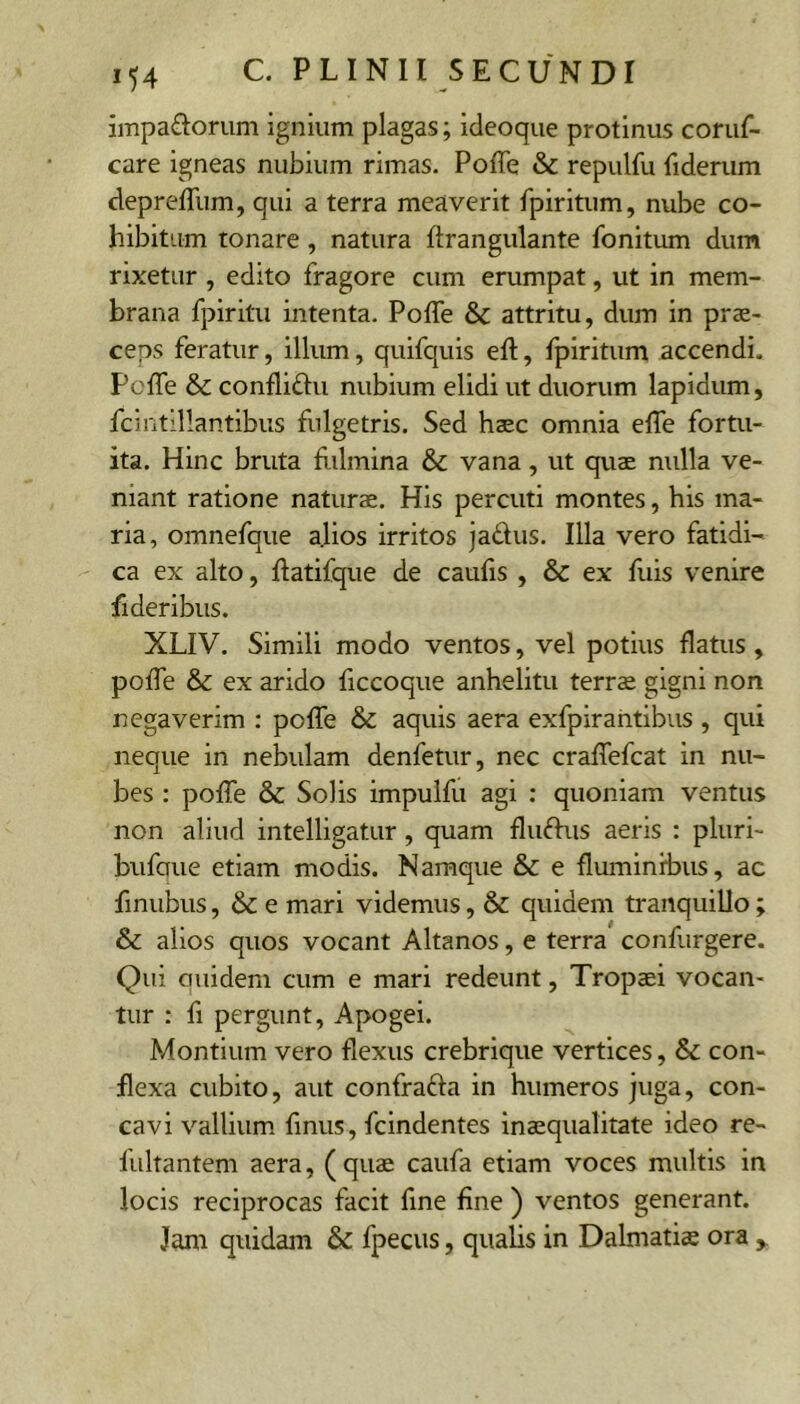 impariorum ignium plagas; ideoque protinus coruf- care igneas nubium rimas. Poffe & repulfu fiderum deprefllim, qui a terra meaverit rpiritum, nube co- hibitum tonare, natura ftrangulante fonitum dum rixetur , edito fragore cum erumpat, ut in mem- brana fpiritu intenta. Poffe & attritu, dum in prae- ceps feratur, illum, quifquis eff, fpiritum accendi. Poffe & confliftu nubium elidi ut duorum lapidum, fcintillantibus fulgetris. Sed haec omnia effe fortu- ita. Hinc bruta fidmina & vana, ut quae nulla ve- niant ratione naturae. His percuti montes, his ma- ria, omnefque a.lios irritos jadus. Illa vero fatidi- ca ex alto, ffatifque de caulis , & ex fuis venire fideribus. XLIV. Simili modo ventos, vel potius flatus , poffe & ex arido ficcoque anhelitu terrae gigni non negaverim : poffe & aquis aera exfpirahtibus, qui neque in nebulam denfetur, nec craffefcat in nu- bes : poffe & Solis impulfu agi : quoniam ventus non aliud intelligatur, quam fluftus aeris : pluri- bufaue etiam modis. Namque & e fluminibus, ac finubus, & e mari videmus, & quidem tranquillo ; & alios quos vocant Altanos, e terra confurgere. Qui auidem cum e mari redeunt, Tropaei vocan- tur : fi pergunt, Apogei. Montium vero flexus crebrique vertices, & con- flexa cubito, aut confrafta in humeros jnga, con- cavi vallium fmus, fcindentes inaequalitate ideo re- fultantem aera, ( quae caufa etiam voces multis in locis reciprocas facit fine fine ) ventos generant. Jam quidam & fpecus, qualis in Dalmatiae ora ,,