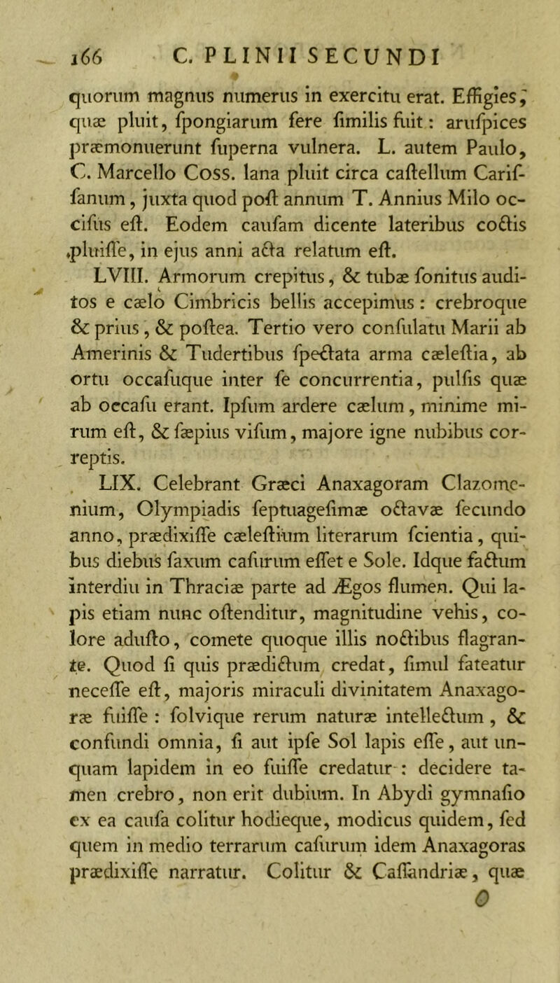 quorum magnus numerus in exercitu erat. Effigies, quae pluit, fpongiarum fere fimilis fliit: arufpices praemonuerunt fuperna vulnera. L. autem Paulo, C. Marcello Coss. lana pluit circa caftellum Carif- fanum, juxta quod pofl; annum T. Annius Milo oc- cifus eft. Eodem caufam dicente lateribus coftis ♦pluiffie, in ejus anni afla relatum efl. LVIII. Armorum crepitus, & tubae fonitus audi- tos e caelo Cimbricis bellis accepimus: crebroque & prius , & poftea. Tertio vero confulatu Marii ab Amerinis & Tudertibus fpe^lata arma caeleftia, ab ortu occafuque inter fe concurrentia, piilfis quae ab occafu erant. Ipfum ardere caelum, minime mi- rum eft, Se faepius vifum, majore igne nubibus cor- reptis. LIX. Celebrant Graeci Anaxagoram Clazome- nium, Olympiadis feptuagelimae oftavae fecundo anno, praedixiffe caeleftium literarum fcientia, qui- bus diebus faxum cafurum effiet e Sole. Idque fa£lum interdiii in Thraciae parte ad ^Egos flumen. Qui la- pis etiam nunc oftenditur, magnitudine vehis, co- lore adufto, comete quoque illis noftibus flagran- te. Quod fi quis praediftum credat, fimul fateatur neceffie eft, majoris miraculi divinitatem Anaxago- rae fuiffie : folvique rerum naturae intelleSlum, & confundi omnia, fi aut ipfe Sol lapis effie, aut un- quam lapidem in eo fuiffie credatur : decidere ta- men crebro, non erit dubium. In Abydi gymnafio ex ea caufa colitur hodieque, modicus quidem, fed quem in medio terrarum cafurum idem Anaxagoras praedixiffe narratur. Colitur & Cafiandriae, quae