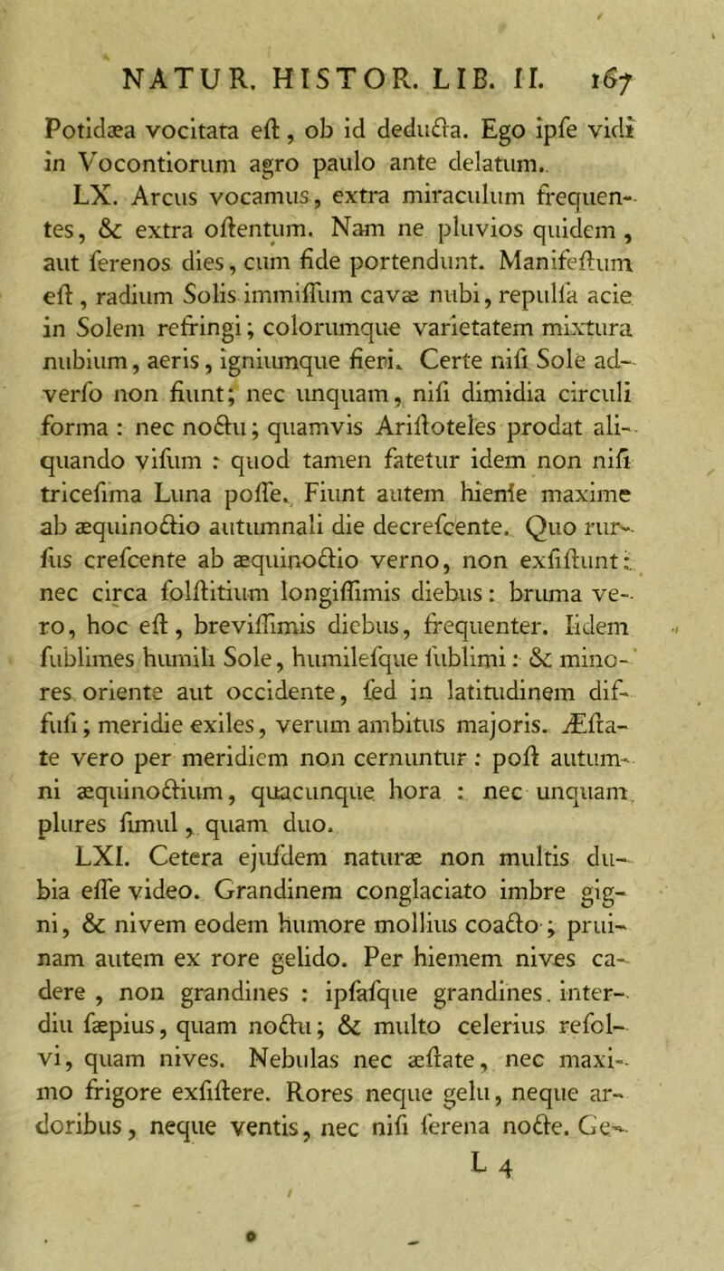 Potidaea vocitata eft, ob id deducia. Ego ipfe vidi in Vocontiorum agro paulo ante delatum. LX. Arcus vocamus, extra miraculum frequen- tes , &c extra oftentum. Nam ne pluvios quidem , aut ferenos dies, cum fide portendunt. Manifeftuni efl:, radium Solis immifTum cavae nubi, repulfa acie in Solem refringi; colorumque varietatem mixtura nubium, aeris, igniumque fieri. Certe nifi Sole ad— verfo non fiunt; nec unquam, nifi dimidia circuli forma : nec noftii; quamvis Arifioteles prodat ali- quando vifum r quod tamen fatetur idem non nifi trlcefima Luna poffe. Fiunt autem hierrfe maxime ab aequinoftio autumnali die decrefcente. Quo rur^- fus crefcente ab aequinoftio verno, non exfiflunt • nec circa folftitium longiflimis diebus: bruma ve-- ro, hoc efl:, breviflimis diebus, frequenter. lidem fublimes himiili Sole, humilefque fublimi: mino- res oriente aut occidente, fed in latitudinem dif- fufi; meridie exiles, verum ambitus majoris. jEfla- te vero per meridiem non cernuntur; pofl autum- ni aequinoftium, quacunque hora : nec unquam plures flmul, quam duo. LXI. Cetera ejufdem naturae non multis du- bia efle video. Grandinem conglaciato imbre gig- ni , & nlvem eodem humore mollius coafto ; prui- nam autem ex rore gelido. Per hiemem nives ca- dere , non grandines : ipfafque grandines. inter- diu faepius, quam noftu; & multo celerius refol- vi, quam nives. Nebulas nec aeflate, nec maxi-. mo frigore exfiflere. Rores neque gelu, neque ar- doribus, neque ventis, nec nifi ferena node. Ge-- L4