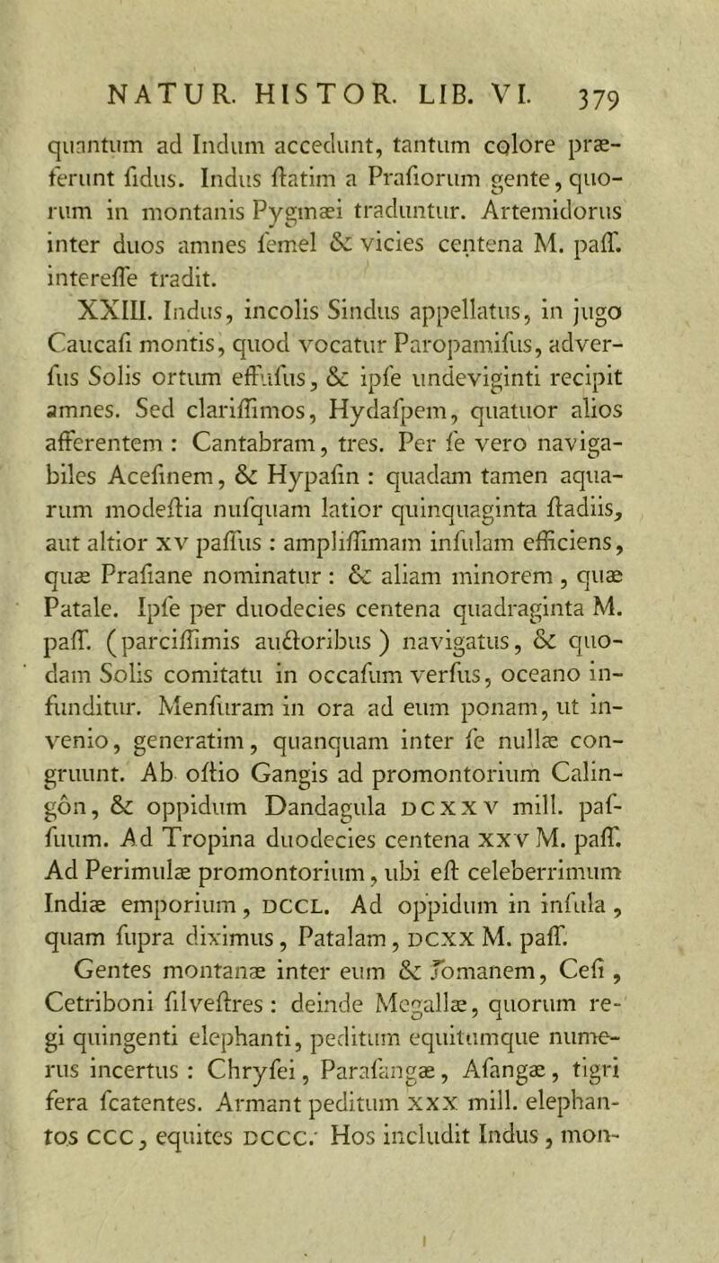 qunntiim ad Indum accedunt, tantum colore pras- terunt fidus. Indus Ratim a Prafiorum gente, quo- rum in montanis Pygmaei traduntur, Artemidorus inter duos amnes femel vicies centena M. paff. intereffe tradit. XXIIl. Indus, incolis Sindus appellatus, in jugo Caucafi montis, quod vocatur Paropamifus, adver- fus Solis ortum eftufus, & ipfe undeviginti recipit amnes. Sed clarlffimos, Hydafpem, quatuor alios afferentem : Cantabram, tres. Per fe vero naviga- biles Acefinem, &c Hypalin : quadam tamen aqua- rum modeffla nufquam latior quinquaginta Radiis, aut altior xv paffus : ampliRimam infulam efficiens, qu£ Prafiane nominatur : &c aliam minorem , quae Patale. Ipfe per duodecies centena quadraginta M. paff. (parciffimis au floribus ) navigatus, & quo- dam Solis comitatu in occafum verfus, oceano in- funditur, Menfuram in ora ad eum ponam, ut in- venio , generatlm, quanquam inter fe nullae con- gruunt. Ab oRio Gangis ad promontorium Calin- gon, & oppidum Dandagula dcxxv mill. paf- fuum. Ad Tropina duodecies centena xxvM. paff. Ad Perimulae promontorium, ubi eR celeberrimum Indiae emporium , dccl. Ad oppidum in infula , quam fupra diximus, Patalam, dcxx M. paff. Gentes montanae inter eum Jbmanem, Cefi , Cetriboni filveRres: deinde Megaliae, quorum re- gi quingenti elephanti, peditum equitumque nunie- rus incertus : Chryfei, Parafangae, Afangae, tigri fera fcatentes. Armant peditum xxx mill. elephan- tos ccc, equites dccc.' Hos includit Indus, mon-