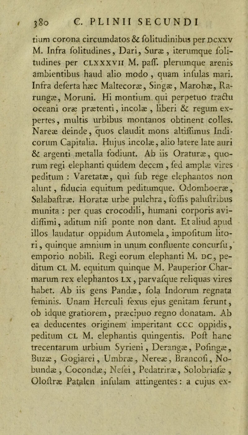 tium corona circumdatos & folitudinibus per dcxxv M. Infra folltudines, Dari, Suras, iterumque foli- tudines per CLXxxvir M. paff. plerumque arenis ambientibus haud alio modo , quam infulas mari. Infra defertahaec Maltecorae, Singa, Marohas, Ra- rungae, Moruni. Hi montium qui perpetuo traclu oceani oras prastenti, incolas , liberi & regum ex- pertes, multis urbibus montanos obtinent colles. Nareas deinde, quos claudit mons altilTimus Indi- corum Capitalia. Hujus incolae, alio latere late auri & argenti metalla fodiunt. Ab iis Oraturae, quo- rum regi elephanti quidem decem , fed amplae vires peditum : Varetatas, qui fub rege elephantos non alunt, fiducia equitum peditumque. Odomboerae, Salabaftrae. Horatae urbe pulchra, foffis paluftribus munita : per quas crocodili, humani corporis avi- diffimi, aditum nifi ponte non dant. Et aliud apud illos laudatur oppidum Automela , impofitum lito- ri, quinque amnium in unum confluente concurfu, emporio nobili. Regi eorum elephanti M. dc , pe- ditum CL M. equitum quinque M. Pauperior Char- marum rex elephantos lx , parvafque reliquas vires habet. Ab iis gens Pandae, fola Indorum regnata feminis. Unam Herculi fexus ejus genitam ferunt, ob idque gratiorem, praecipuo regno donatam. Ab ea deducentes originem imperitant ccc oppidis, peditum CL M. elephantis quingentis. PoR hanc trecentarum urbium Syrienl, Derangae, Pofingae, Buzae, Gogiarei, Umbrae, Nereae, Brancofi, No- bundae , Cocondae, Nefei, Pedatrirae, Solobriafae , OloRrae Patalen infulam attingentes: a cujus ex-