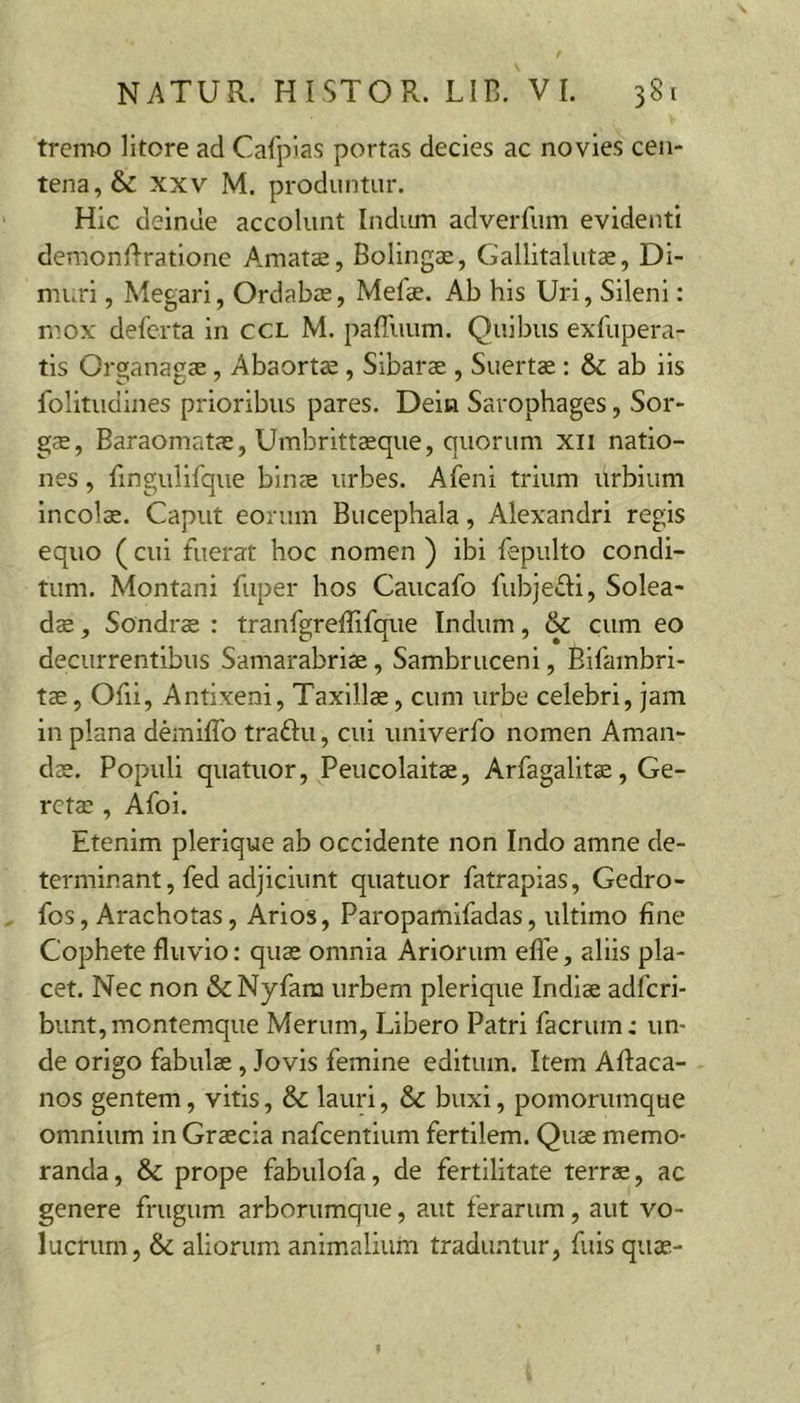 tremo litore ad Calpias portas decies ac novies cen- tena , &amp; XXV M. produntur. Hic deinde accolunt Indum adverfum evidenti demonflratione A.matce, Bolingae, Gallitalutae, Di- muri, Megari, Ordabas, Mefae. Ab his Uri, Sileni: niox defcrta in ccl M. paffuum. Quibus exfupera- tis Organagae, Abaorts, Sibarae , Suertae: &amp; ab iis folitudines prioribus pares. Dein Sarophages, Sor- g$, Baraomatae, Umbrittasque, quorum xii natio- nes , fingulifque binae urbes. Afeni trium urbium Incolae. Caput eorum Bucephala, Alexandri regis equo (cui fuerat hoc nomen ) ibi fepulto condi- tum. Montani fuper hos Caucafo fubjefli, Solea- dae, Sondrae : tranfgreffifque Indum, &amp; cum eo decurrentibus Samarabriae, Sambruceni, Bifambri- tae, Ofil, Antixeni, Taxillae, cum urbe celebri, jam in plana demiflb traftu, cui univerfo nomen Aman- dae. Populi quatuor, Peucolaitae, Arfagalitae, Ge- rctaa, Afoi. Etenim plerlque ab occidente non Indo amne de- terminant, fed adjiciunt quatuor fatrapias, Gedro- fos, Arachotas, Arios, Paropamifadas, ultimo fine Cophete fluvio: quae omnia Ariorum efle, aliis pla- cet. Nec non &amp; Nyfara urbem plerique Indiae adfcri- bunt, montemque Merum, Libero Patri facrum: un- de origo fabulae, Jovis femine editum. Item Aftaca- nos gentem, vitis, &amp;c lauri, &amp; buxi, pomorumque omnium in Graecia nafcentium fertilem. Quae memo- randa, &amp; prope fabulofa, de fertilitate terrae, ac genere frugum arborumque, aut ferarum, aut vo- lucrum, &amp; aliorum animalium traduntur, fuls quae-