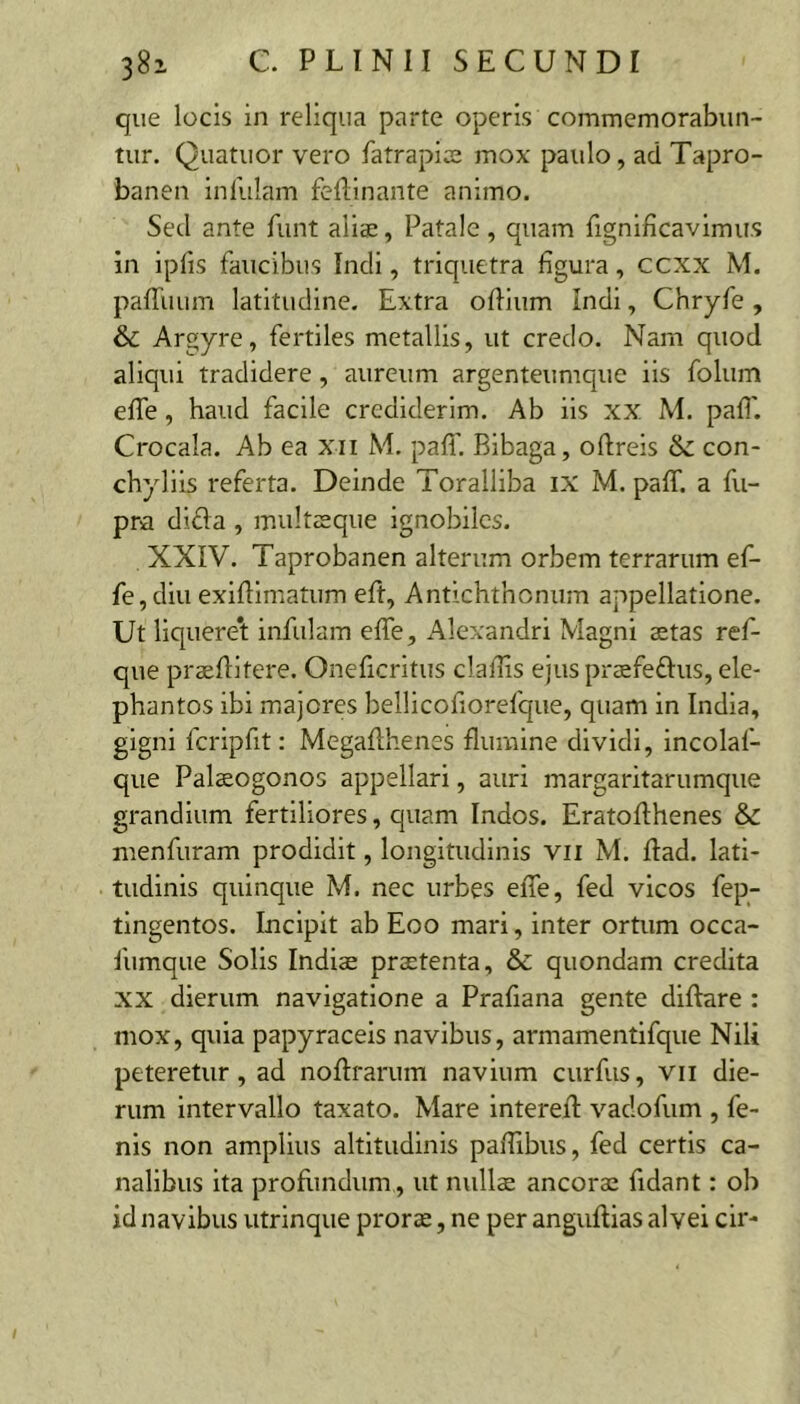 que locis in reliqua parte operis commemorabun- tur. Quatuor vero fatrapise mox paulo, ad Tapro- banen inlulam felllnante animo. Sed ante funt aliae, Patale, quam fignificavimiis in iplis faucibus Indi, triquetra figura, ccxx M. paffuum latitudine. Extra ofiium Indi, Chryfe , & Argyre, fertiles metallis, ut credo. Nam quod aliqui tradidere , aureum argenteumque iis folum efle, haud facile crediderim. Ab iis XX M. pafi'. Crocala. Ab ea xii M. pafi'. Blbaga, oftrels & con- chyliis referta. Deinde Toralliba ix M. paff. a fu- pra dida , multaeque ignobiles. XXIV. Taprobanen alterum orbem terrarum ef- fe, diu exifllmatum eft, Antichthonum appellatione. Ut liquere*t infulam effe, Alexandri Magni aetas ref- que praefiitere. Oneficritus clafiis ejus praefedus, ele- phantos ibi majores bellicofiorefque, quam in India, gigni fcripfit: Megafihenes flumine dividi, incolaf- que Palaeogonos appellari, auri margaritarumque grandium fertiliores, quam Indos. Eratofthenes & menfuram prodidit, longitudinis vii M. flad. lati- tudinis quinque M. nec urbes effe, fed vicos fep- tingentos. Incipit ab Eoo mari, inter ortum occa- fumque Solis Indiae praetenta, & quondam credita XX dierum navigatione a Prafiana gente diftare : mox, quia papyraceis navibus, armamentifque Nili peteretur, ad noftrarum navium curfus, vii die- rum intervallo taxato. Mare interefl: vadofum , fe- nis non amplius altitudinis paflibus, fed certis ca- nalibus ita profiindum, ut nullae ancorae fidant: ob id navibus utrinque prorae, ne per anguftias alvei clr-