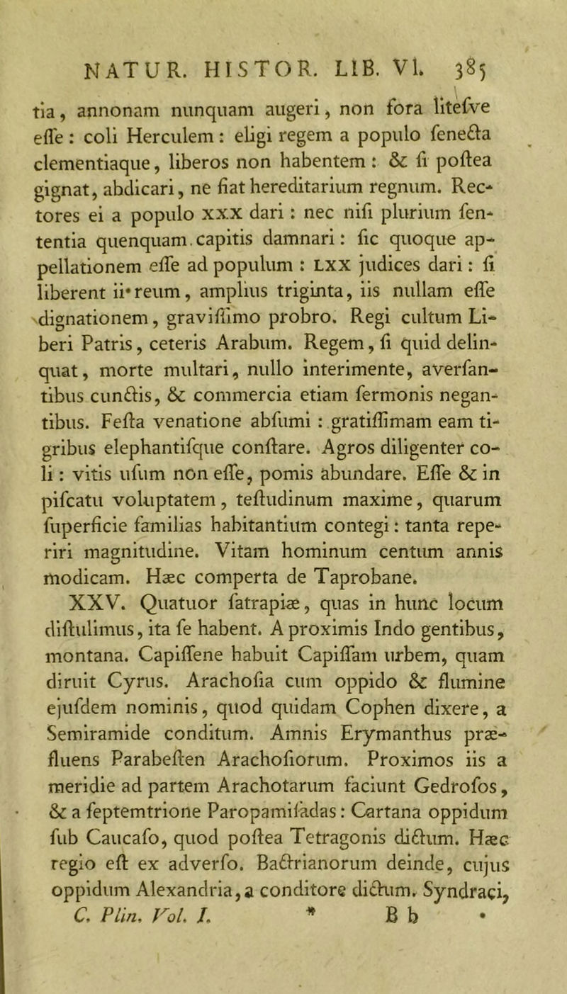 tia, annonam nunquam augeri, non fora lltefve effe ; coli Herculem : eligi regem a populo fenefta clementiaque, liberos non habentem: &amp; fi poftea gignat, abdicari, ne fiat hereditarium regnum. Rec- tores ei a populo xxx dari; nec nifi plurium fen- tentia quenquam. capitis damnari: fic quoque ap- pellationem effe ad populum : Lxx judices dari; fi liberent ii*reum, amplius triginta, iis nullam effe dignationem, graviffimo probro. Regi cultum Li- beri Patris, ceteris Arabum. Regem, fi quid delin- quat, morte multari, nullo interimente, averfan- tibus cunftis, 6c commercia etiam fermonis negan- tibus. Feffa venatione abfuml : gratiflimam eam ti- gribus elephantlfque conflare. Agros diligenter co- li : vitis ufum nOn effe, pomis abundare. Effe &amp; in pifcatu voluptatem, teftudinum maxime, quarum fuperficle familias habitantium contegi: tanta repe- rlri magnitudine. Vitam hominum centum annis modicam. Haec comperta de Taprobane. XXV. Quatuor fatrapiae, quas in hunc locum dlftulimus, ita fe habent. A proximis Indo gentibus, montana. Caplffene habuit Capiffam urbem, quam diruit Cyrus. Arachofia cum oppido &amp;c flumine ejufdem nominis, quod quidam Cophen dixere, a Semiramide conditum. Amnis Erymanthus prae- fluens Parabeften Arachofiorum. Proximos iis a meridie ad partem Arachotarum faciunt Gedrofos, &amp; a feptemtrione Paropamifadas: Cartana oppidum fub Caucafo, quod poflea Tetragonis diftum. Haec regio eft ex adverfo. Badrianorum deinde, cujus oppidum Alexandria,a conditore dichim, Syndraci, C. Plin, Vol> /. * B b •