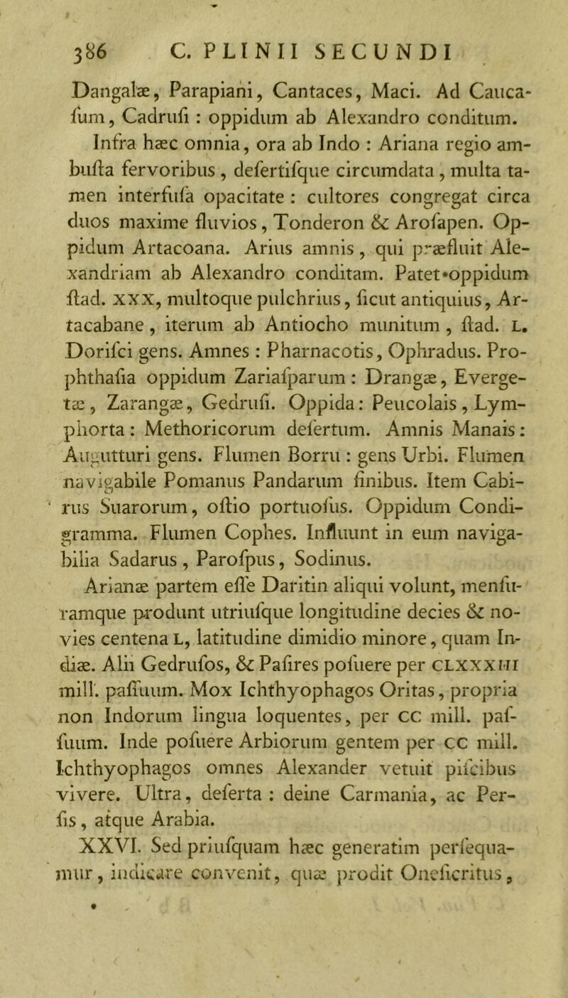 Dangalae, Parapiani, Cantaces, Maci. Ad Cauca* Ium, Cadrufi: oppidum ab Alexandro conditum. Infra hasc omnia, ora ab Indo : Ariana regio am- buffa fervoribus , defertifque circumdata , multa ta- men interfula opacitate : cultores congregat circa duos maxime fluvios, Tonderon & Arofapen. Op- pidum Artacoana. Arius amnis , qui praefluit Ale- xandriani ab Alexandro conditam. Patet»oppidum flad. XXX, multoque pulchrius, ficut antiquius, Ar- tacabane, iterum ab Antiocho munitum, flad. L, Dorifci gens. Amnes : Pharnacotis, Ophradus. Pro- phthafia oppidum Zariafparum : Drangae, Everge- tae , Zarangae, Gedrufi. Oppida: Peucolais , Lym- phorta : Methoricorum delertum. Amnis Manais: Augutturi gens. Flumen Borru : gens Urbi. Flumen navigabile Pomanus Pandarum finibus. Item Cabi- rus Suarorum, oflio portuoiiis. Oppidum Condi- gramma. Flumen Cophes. Influunt in eum naviga- bilia Sadarus , Parofpus, Sodinus. Arianae partem efle Daritin aliqui volunt, menfu- ramque produnt utriufque longitudine decies &c no- vies centena L, latitudine dimidio minore, quam In- diae. Alii Gedrufos, & Pafires polliere per clxxxmi miir. palTuum. Mox Ichthyophagos Oritas, propria non Indorum lingua loquentes, per CC mill. paf- fuum. Inde pofuere Arbiorum gentem per cc mill. khthyophagos omnes Alexander vetuit pifcibus vivere. Ultra, deferta : deine Carmania, ac Per- fis, atque Arabia. XXVI. Sed priufquam haec generatim perfequa- mur, indicare convenit, quae prodit Onellcritus,