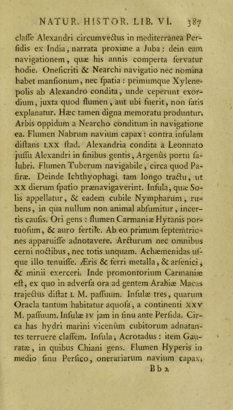 clafle Alexandri circumvedus in mediterranea Per- fidis ex India, narrata proxime a Juba : dein eanl navigationem, quae his annis comperta fervatur hodie. Oneficriti & Nearchi navigatio nec nomina habet manfionum, nec fpatia : primumque Xylene- polis ab Alexandro condita, unde ceperunt exor- dium, juxta quod flumen, aut ubi fuerit, non fatis explanatur. Haec tamen digna memoratu produntur. Arbis oppidum a Nearcho conditum in navigatione ea. Flumen Nabrum navium capax : contra infulam diftans LXX ftad. Alexandria condita a Leonnato jufili Alexandri in finibus gentis, Argenus portu fa- lubri. Flumen Tuberum navigabile, circa quod Pa- firae. Deinde Ichthyophagi tam longo traflu, ut XX dierum fpatio praenavigaverint. Infula, quae So- lis appellatur, & eadem cubile Nympharum, ru- bens , in qua nullum non animal abfumitur, incer- tis caufis. Ori gens : flumen Carmaniae Hytanis poi- tuofum, & auro fertife. Ab eo primum feptenitric- nes apparulfle adnotavere. Ardurum nec omnibus cerni noflibus, nec totis unquam. Achaemenidas iif- que illo tenuilTe. ^Eris & ferri metalla, & arfenlcl, & minii exerceri. Inde promontorium Carmaniae eft, ex quo in adverfa ora ad gentem Arabiae Macas trajeflus diftat L M. pafliium. Infulae tres, quarum Oracla tantum habitatur aquofa, a continenti xxv M. palTuum. Infulae iv jam in finu ante Perfida. Cir- ca has hydri marini vicenum cubitorum adnatan- tes terruere claflem. Infula, Acrotadus : item Gau- ratae, in quibus Chiani gens. Flumen Hyperis in medio finu Perfico, onerariarum navium capax. Bbx