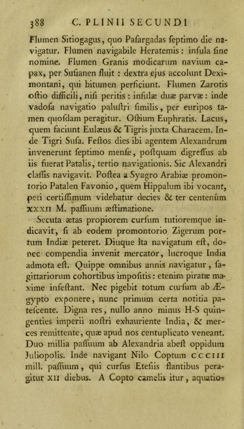 Flumen Sitiogagus, quo Pafargadas fcptimo die na- vigatur. Flumen navigabile Heratemis: infula fine nomine. Flumen Granis modicarum navium ca- pax, per Sufianen fluit ; dextra ejus accolunt Dexi- montani, qui bitumen perficiunt. Flumen Zarotis oftio difficili, nifi peritis : infulas duae parvae: inde vadofa navigatio paluflri fimilis, per euripos ta- men quofdam peragitur. Ofbium Euphratis. Lacus, quem faciunt Eulaeus & Tigris juxta Characem. In- de Tigri Sufa. Feftos dies ibi agentem Alexandrum invenerunt feptimo menfe, pofiquam digrefliis ab iis Eierat Patalis, tertio navigationis. Sic Alexandri claffis navigavit. Poftea a Syagro Arabiae promon- torio Patalen Favonio, quem Hippalum ibi vocant, peti certiflimum videbatur decies & ter centenum XXXII M. palTuum aeftimatione. Secuta aetas propiorem curfum tutioremque in- dicavit, fi ab eodem promontorio Zigerum por- tum Indiae peteret. Diuque Ita navigatum efl, do- nec compendia invenit mercator, lucroque India admota eft. Quippe omnibus annis navigatur, fa- gittariorum cohortibus impolitis: etenim piratae ma- xime infeflant. Nec pigebit totum ciuTum ab M- gypto exponere, nunc primum certa notitia pa- tefcente. Digna res, nullo anno minus H-S quin- genties imperii noftri exhauriente India, & mer- ces remittente, quae apud nos centuplicato veneant. Duo millia paffiuim ab Alexandrla abefl oppidum Juliopolis. Inde navigant Nilo Coptum ccciii mlll. pafluum, qui curfus Etefils flantibus pera- gitur XII diebus. A Copto camelis itur, aquatio-s