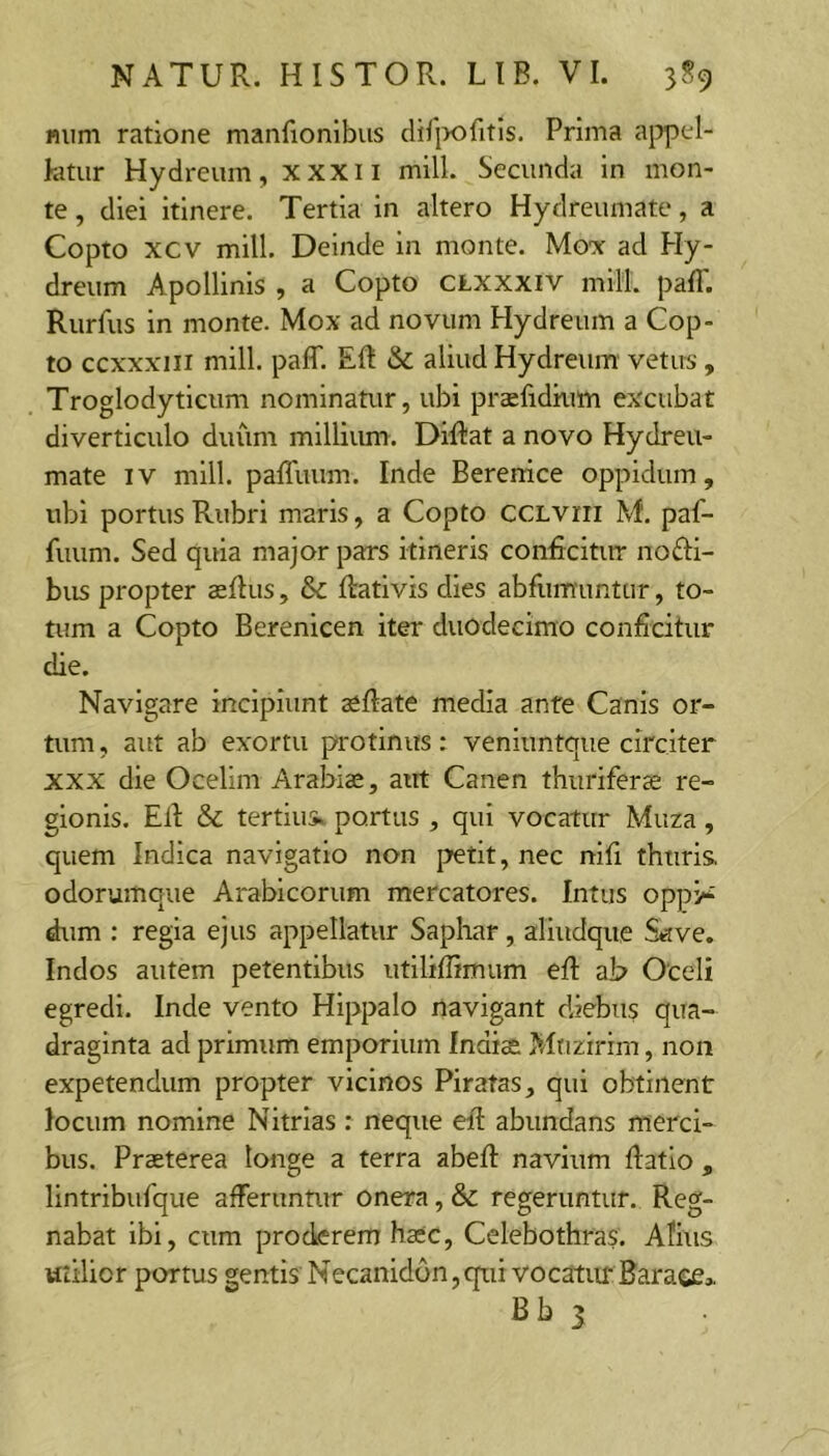 nuni ratione manfionlbus dif|x)fitis. Prima aj^pel- kitur Hydreum, xxxii milL Secunda in mon- te , diei itinere. Tertia in altero Hydreumate, a Copto xcv mill. Deinde in monte. Mox ad Hy- dreum Apollinis , a Copto CLXXXiv mill. palT. Rurfus in monte. Mox ad novum Hydreum a Cop- to ccxxxiii mill. paff. Eft & aliud Hydreum vetus , Troglodyticum nominatur, ubi prsfidkim excubat diverticulo duum milliiun. DiRat a novo Hydreu- mate IV mill. palTuum. Inde Berenice oppidum, ubi portus Rubri maris, a Copto ccLvrri M. paf- fuum. Sed quia major pars itineris coniicitirr no£l:i- bus propter aeftus, & ftativis dies abfumuntur, to- tum a Copto Berenicen iter duodecimo conficitur die. Navigare incipiunt a^Rate media ante Canis or- tum , aut ab exortu protinus: veniuntque circiter XXX die Ocelim Arabias, aut Canen thuriferae re- gionis. ER & tertius, portus , qui vocatur Muza, quem Indica navigatio non petit, nec nlR thuris, odorumque Arabicorum mercatores. Intus oppi^ dum ; regia ejus appellatur Saphar , alludque Save. Indos autem petentibus utiliRimum eR ab Oceli egredi. Inde vento Hippalo navigant diebus qua- draginta ad primum emporium Indiae Mrizirim, non expetendum propter vicinos Piratas, qui obtinent locum nomine Nitrias: neque eR abundans merci- bus. Praeterea tonge a terra abeR navium Ratio , lintribufque afferuntur onera, & regeruntur. Reg- nabat ibi, cum proderem haec, Celebothras. Afius utilior portus gentis Necanidon,qui vocatur Barace* Bb 1