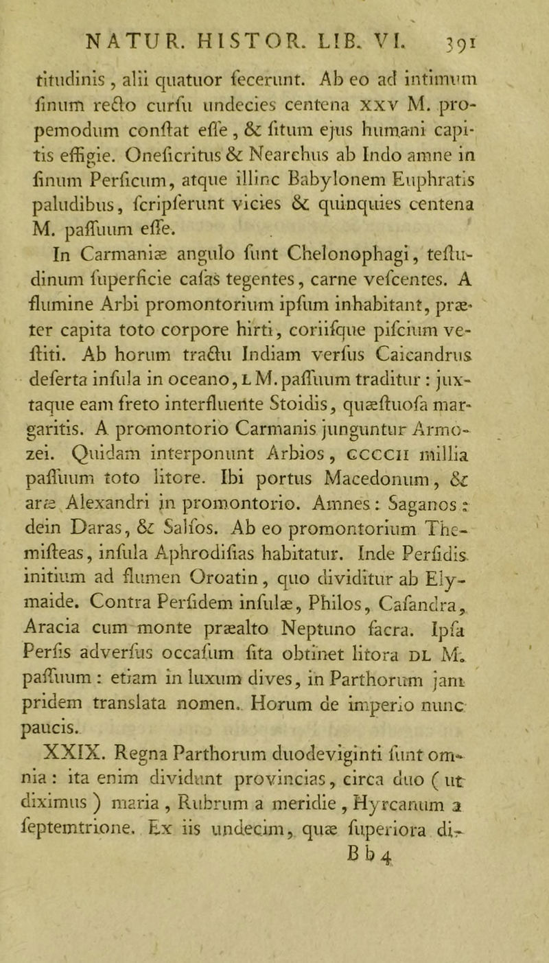 titnclinis , alii quatiior fecerunt. Ab eo ad intimum finum refto curfu undecies centena xxv M. pro- pemodum conflat effe , &amp; fitum ejus humani capi- tis effigie. Oneficrltiis &amp; Nearchus ab Indo amne in linum Perficum, atque illinc Babylonem Euphratis paludibus, fcripferunt vicies &amp; quinquies c-entena M. palTuum effe. In Carmaniae angulo funt Chelonophagl, teffu- dlnum fuperficie cafas tegentes, carne vefcentes. A flumine Arbl promontorium ipfum inhabitant, prae- ter capita toto corpore hirti, corilfque pifcium ve- lliti. Ab horum traflu Indiam verius Caicandrus deferta infula in oceano, l M. paffuum traditur : jux- taque eam freto interfluente Stoidis, quaelluofa mar- garitis. A promontorio Carmanis junguntur Arrno- zel. Quidam interponunt Arbios, ccccii millia paffuum toto litore. Ibi portus Macedonum, &amp; ara Alexandri in promontorio. Amnes: Saganos : dein Daras, &amp; Salios. Ab eo promontorium The- milleas, infula Aphrodifias habitatur. Inde Perfidis, initium ad flumen Oroatin, quo dividitur ab Ely- maide. Contra Perfidem infulae, Phllos, Cafandra, Aracia cum monte praealto Neptuno facra. Ipfa Perfis adverfus occafum lita obtinet litora dl M. paffuum ; etiam in luxum dives, in Parthorum jam pridem translata nomen. Horum de imperio nunc paucis. XXIX. Regna Parthorum duodeviginti funt om- nia : ita enim dividunt provincias, circa duo ( ut diximus ) maria , Rubrum a meridie , Hyrcanum a feptemtrione. Ex iis undecim, quae fuperiora di:- Bb4