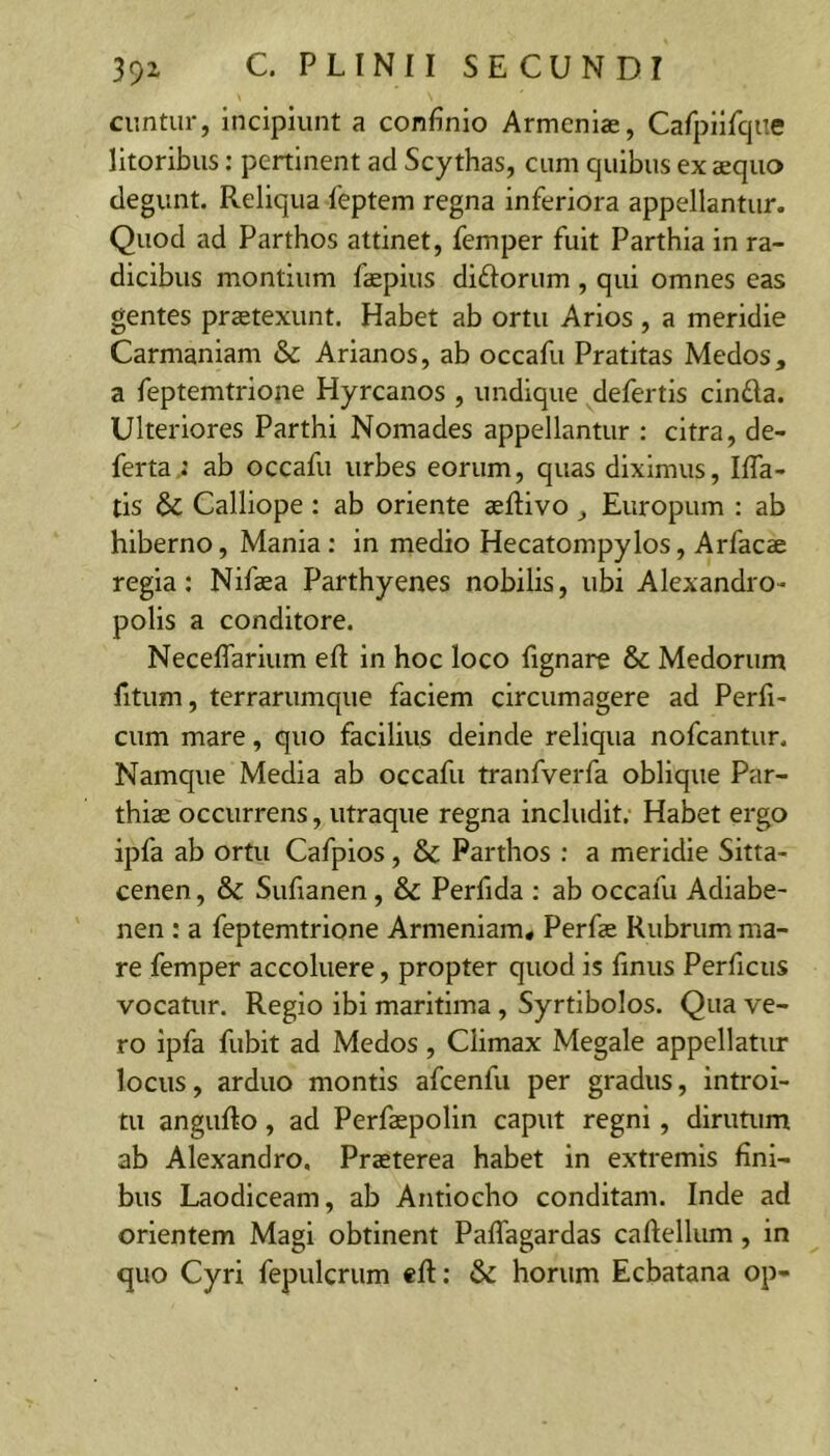 ciintur, incipiunt a confinio Armeniae, Cafpiifiqiie litoribus; peninent ad Scythas, cum quibus ex aequo degunt. Reliqua 1'eptem regna inferiora appellantur. Quod ad Parthos attinet, femper fuit Parthia in ra- dicibus montium faepius didoriim , qui omnes eas gentes praetexunt. Habet ab ortu Arios , a meridie Carmaniam & Arianos, ab occafu Pratitas Medos, a feptemtrione Hyrcanos , undique defertis cinda. Ulteriores Parthi Nomades appellantur ; citra, de- ferta.: ab occafu urbes eorum, quas diximus, Ifla- tis & Calliope: ab oriente aeftivo, Europum : ab hiberno, Mania : in medio Hecatompylos, Arfacae regia; Nifaea Parthyenes nobilis, ubi Alexandro- polis a conditore. NecelTarium eft in hoc loco fignare & Medorum fitum, terrarumque faciem circumagere ad Perfi- cum mare, quo facilius deinde reliqua nofcantun Namque Media ab occafu tranfverfa oblique Par- thiae occurrens, utraque regna includit. Habet ergo ipfa ab ortu Cafpios, & Parthos : a meridie Sitta- cenen, &c Sufianen, & Perfida ; ab occafu Adiabe- nen : a feptemtrione Armeniam, Perfae Rubrum ma- re femper accoluere, propter quod is finus Perficiis vocatur. Regio ibi maritima, Syrtibolos. Qua ve- ro ipfa fubit ad Medos , Climax Megale appellatiu- locus, arduo montis afcenfu per gradus, introi- tu anguRo, ad Perfaspolin caput regni, dirutum ab Alexandro, Praeterea habet in extremis fini- bus Laodiceam, ab Antiocho conditam. Inde ad orientem Magi obtinent Paffagardas caRellum, in quo Cyri fepulcrum «ft: & horum Ecbatana op-