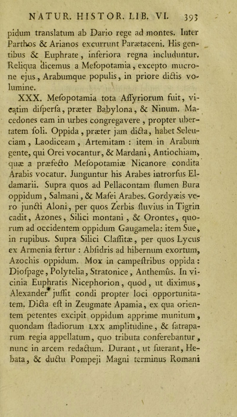 pidum translatum ab Dario rege ad montes. Inter Parthos &amp; Arianos excurrunt Paraetaceni. His gen- tibus &amp; Euphrate, inferiora regna includuntur. Reliqua dicemus a Mefopotamia, excepto mucro- ne ejus, Arabumque populis, in priore didis vo- lumine. XXX. Mefopotamia tota Affyriorum fuit, vi- catim di/perfa, praeter Babylona, &amp; Ninum. Ma- cedones eam in urbes congregavere , propter uber- tatem foli. Oppida , praeter jam dida, habet Seleu- ciam, Laodiceam, Artemitam : item in Araburii gente, qui Orei vocantur, &amp; Mardani, Antiochiam, quae a praefedo Mefopotamia Nicanore condita Arabis vocatur. Junguntur his Arabes introrfus El- damarii. Supra quos ad Pellacontam flumen Bura oppidum, Salmani, &amp; Mafei Arabes. Gordyaeis ve- ro jundi Aloni, per quos Zerbis fluvius in Tigrin cadit, Azones, Silici montani , &amp; Orontes, quo- rum ad occidentem oppidum Gaugamela: item Sue, in rupibus. Supra Silici Claflitae, per quos Lycus ex Armenia fertur : Abfidris ad hibernum exortum, Azochis oppidum. Mox in campeftribus oppida: Diofpage, Polytelia, Stratonice, Anthemus. In vi- cinia Euphratis Nicephorion, quod, ut diximus , Alexander juflit condi propter loci opportunita- tem. Dida efl: in Zeugmate Apamia, ex qua orien- tem petentes excipit oppidum apprime munitum , quondam fladiorum Lxx amplitudine, &amp; fatrapa- rum regia appellatum, quo tributa conferebantur , nunc in arcem redadum. Durant, ut fuerant, He- bata, &amp; dudu Pompeji Magni terminus Romani