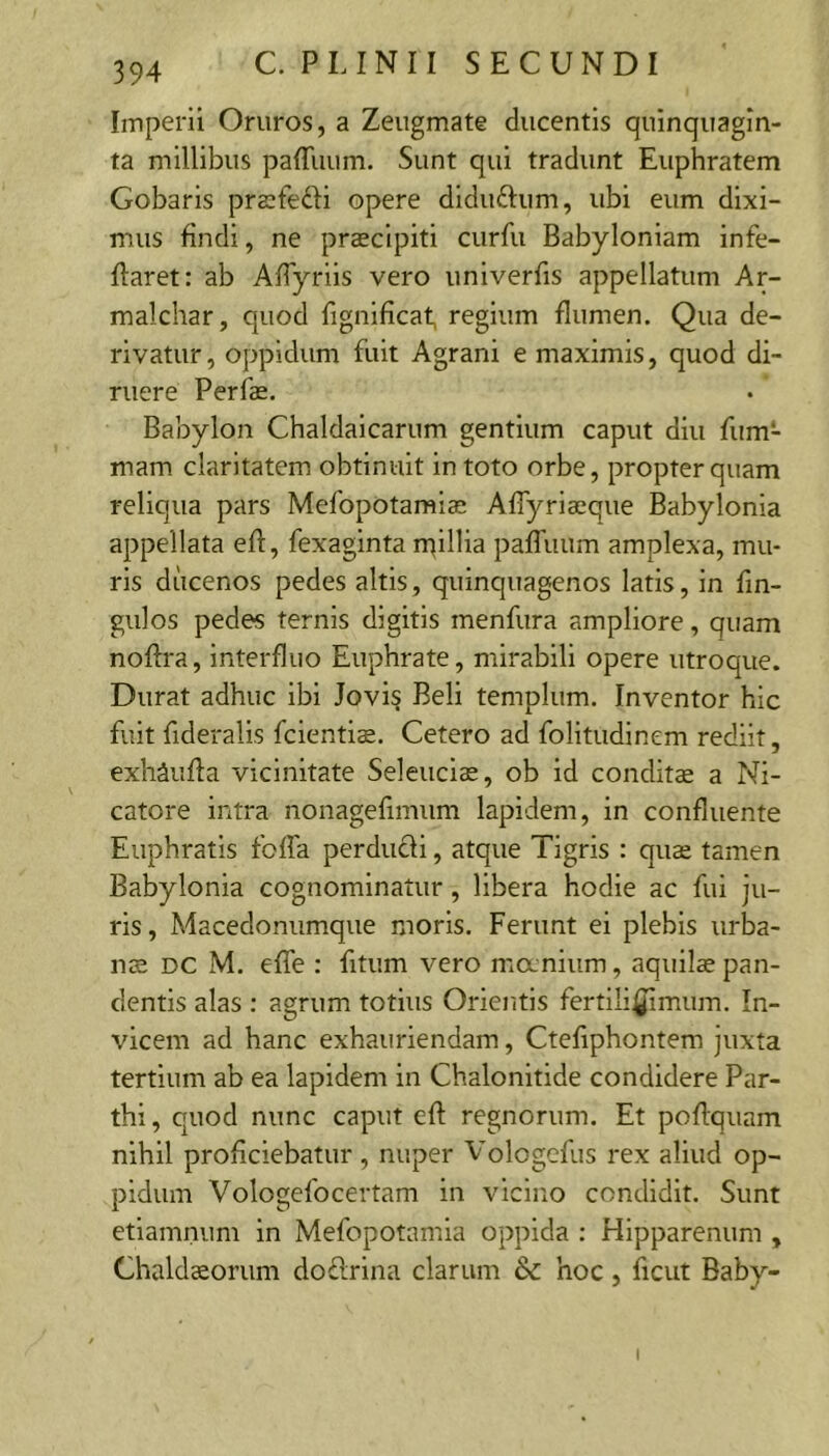 Imperii Oruros, a Zeugmate ducentis quinquagin- ta millibus paffuum. Sunt qui tradunt Euphratem Gobaris prsfefti opere diduftum, ubi eum dixi- mus findi, ne praeclpiti curfu Babyloniam infe- flaret; ab AfTyriis vero univerfis appellatum Ar- malchar, quod fignificat, regium flumen. Qua de- rivatur, oppidum fuit Agrani e maximis, quod di- ruere Perfe. Babylon Chaldaicarum gentium caput diu fum- mam claritatem obtinuit in toto orbe, propter quam reliqua pars Mefopotamiae AfTyriaeque Babylonia appellata efl, fexaginta ntillia pafTuum amplexa, mu- ris ducenos pedes altis, quinquagenos latis, in fin- gulos pedes ternis digitis menfura ampliore, quam noflra, interfluo Euphrate, mirabili opere utroque. Durat adhuc ibi Jovis Beli templum. Inventor hic fuit fideralis fcientis. Cetero ad folitudinem rediit, exhSufla vicinitate Seleucias, ob id conditae a Ni- catore intra nonagefimum lapidem, in confluente Euphratis foffa perducli, atque Tigris : quae tamen Babylonia cognominatur, libera hodie ac fui ju- ris, Macedonumque moris. Ferunt ei plebis urba- na DC M. effe : fitum vero manium, aquila pan- dentis alas : agrum totius Orientis fertili^mum. In- vicem ad hanc exhauriendam, Ctefiphontem juxta tertium ab ea lapidem in Chalonitide condidere Par- thi , quod nunc caput efl regnorum. Et poflquam nihil proficiebatur , nuper Vologcfus rex aliud op- pidum Vologefocertam in vicino condidit. Sunt etiamnum in Mefopotamia oppida : Hipparenum , Chaldaorum doftrina clarum hoc, ficut Baby- I