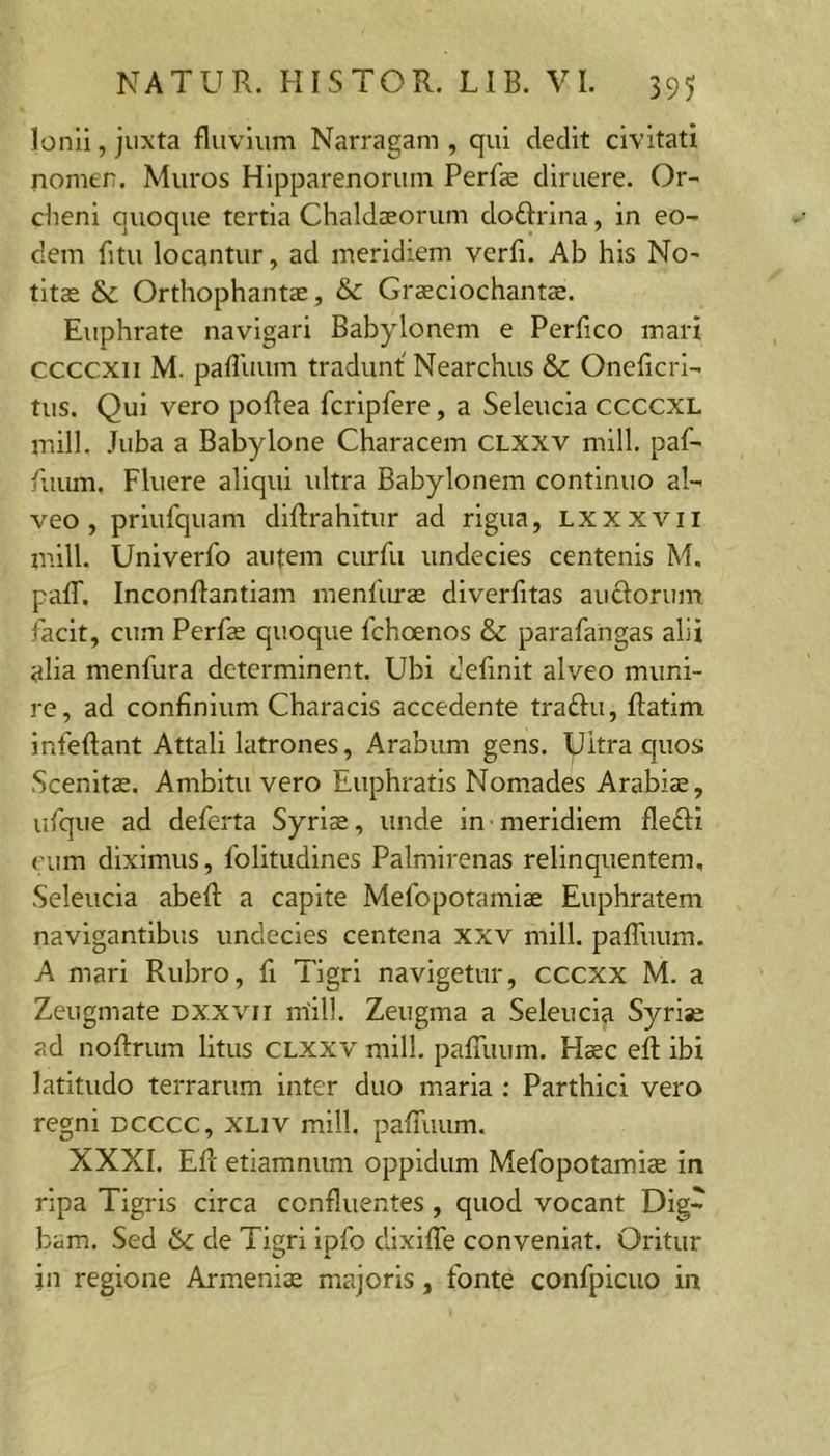 Ionii, juxta fluvium Narragam , qui dedit civitati nomen. Muros Hipparenorum Perfe diruere. Or- cheni quoque tertia Chald$orum doftrina, in eo- dem fitu locantur, ad meridiem verfi. Ab his No- titae &amp; Orthophantae, &amp; Grsciochaiitae. Euphrate navigari Babylonem e Perfico mari ccccxii M. pafluum tradunt Nearchus &amp; Oneflcri- tus. Qui vero poflea fcripfere, a Seleucia ccccxL mill. Juba a Babylone Characem CLXXV mill. paf- /iium. Fluere aliqui ultra Babylonem continuo al- veo , priufquam diflrahitur ad rigua, Lxxxvii mill. Univerfo autem curfii undecies centenis M. paflf. Inconftantiam menlimas diverfitas anciorum facit, cum Perfas quoque fchoenos &amp; parafaiigas alii alia menfura determinent. Ubi definit alveo muni- re, ad confinium Characis accedente traftu, ftatim infeftant Attali latrones, Arabum gens. Ukra quos Scenitas. Ambitu vero Euphratis Nomades Arabiae, ufque ad deferta Syriae, unde in meridiem fledli cum diximus, folitudines Palmirenas relinquentem, Seleucia abefl: a capite Mefopotamlae Euphratem navigantibus undecies centena xxv mill. palTuum. A mari Rubro, fi Tigri navigetur, ceexx M. a Zeugmate dxxvii m'111. Zeugma a Seleucia Syri*: ad noflrum litus CLXXV mill. palTuum. Haec eft ibi latitudo terrarum inter duo maria ; Parthici vero regni dcccc, xliv mill. palTuum. XXXI. Efl etiamnum oppidum Mefopotamiae in ripa Tigris circa confluentes, quod vocant Dig- bam. Sed &amp; de Tigri ipfo dixilTe conveniat. Oritur jn regione Armenia majoris, fonte confpicuo in