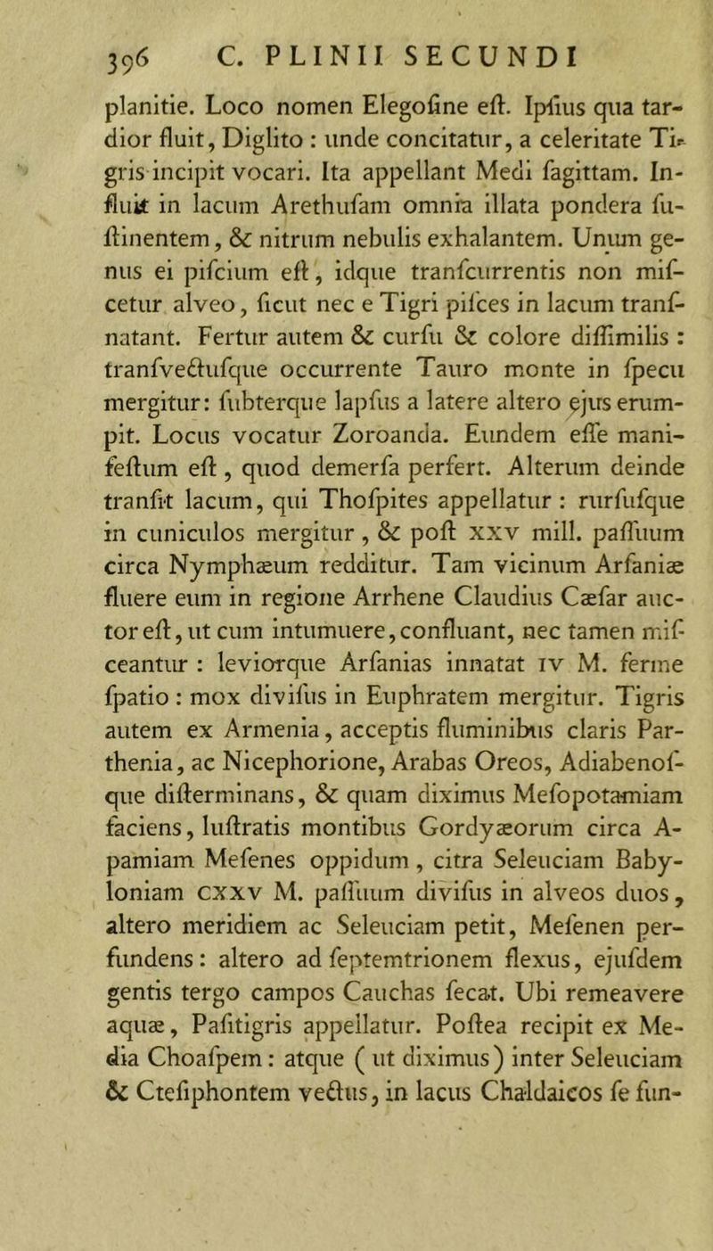 planitie. Loco nomen Elegofine eft. Ipilus qua tar- dior fluit, Diglito : unde concitatur, a celeritate Tir- gris incipit vocari. Ita appellant Medi fagittam. In- fluit in lacum Arethufam omnia illata pondera fu- flinentem, &amp; nitrum nebulis exhalantem. Umun ge- nus ei pifcium eft, idque tranfcurrentis non mift- cetur alveo, ftcut nec e Tigri pilees in lacum tranft- natant. Fertur autem &amp; curfu &amp; colore diftimilis : tranfveftufque occurrente Tauro monte in Ipecu mergitur: fubterque lapfus a latere altero ejus erum- pit. Locus vocatur Zoroanda. Eundem elTe mani- feftum eft , quod demerfa perfert. Alterum deinde tranfit lacum, qui Thofpites appellatur : rurfufque in cuniculos mergitur, &amp; poft xxv mill. pafliium circa Nymphaeum redditur. Tam vicinum Arfaniae fluere eum in regione Arrhene Claudius Caefar auc- tor eft, ut cum intumuere, confluant, nec tamen mif ceantur : leviorqiie Arfanias innatat iv M. ferme fpatio : mox divillis in Euphratem mergitur. Tigris autem ex Armenia, acceptis fluminibus claris Par- thenia, ac Nicephorione, Arabas Oreos, Adiabenol- que difterminans, &amp; quam diximus Mefopotamiam faciens, luftratis montibus Gordyaeorum circa A- pamiam Mefenes oppidum, citra Seleuciam Baby- loniam cxxv M. paftuum divifus in alveos duos , altero meridiem ac Seleuciam petit, Mefenen per- fundens: altero ad feptemtrionem flexus, ejufdem gentis tergo campos Cauchas fecat. Ubi remeavere aquae, Pafitigris appellatur. Poftea recipit ex Me- dia Choafpem: atque ( ut diximus) inter Seleuciam &amp; Ctefiphontem veflus, in lacus Chaldaicos fe fun-