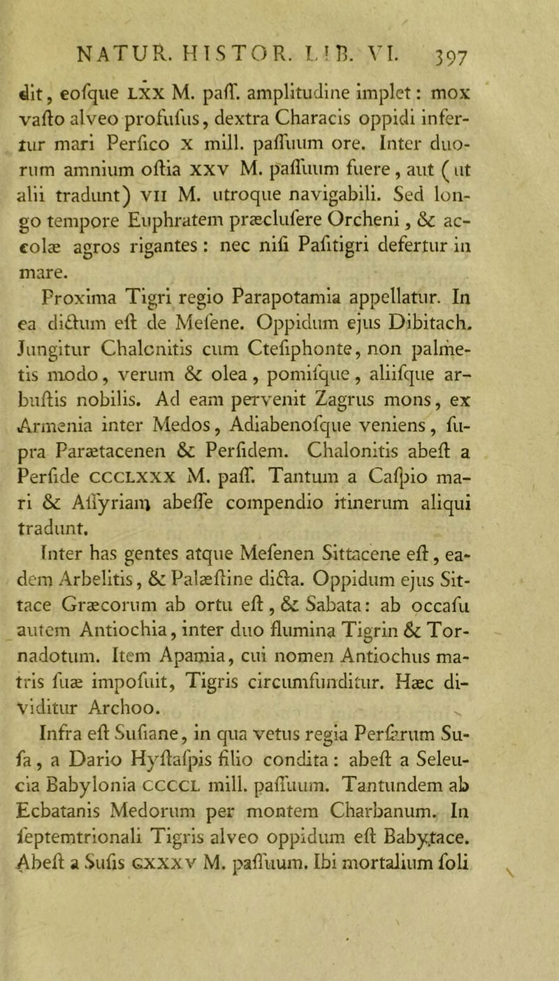 dlt, eorque Lxx M. palT. amplitudine implet: mox vaflo alveo profufus, dextra Characis oppidi infer- tur mari Perfico x mill. paffuum ore. Inter duo- rum amnium oftia xxv M. pafliium fuere, aut ( ut alii tradunt) vii M. utroque navigabili. Sed lon- go tempore Euphratem prseclufere Orcheni, &amp; ac- colae agros rigantes : nec nifi Pafitigri defertur in mare. Proxima Tigri regio Parapotamia appellatur. In ea didum eft de Mefene. Oppidum ejus Dibitach. Jungitur Chalcnitis cum Ctefiphonte, non palrhe- tis modo, verum &amp; olea, pomifque, aliifque ar- buftis nobilis. Ad eam pervenit Zagrus mons, ex Armenia inter Medos, Adiabenofque veniens, fu- pra Paraetacenen &amp;c Perfidem. Chalonitis abeR a Perfide cccLXXX M. paff. Tantum a Calj^io ma- ri &amp; Alfyriam abelTe compendio itinerum aliqui tradunt. Inter has gentes atque Mefenen Sittacene eR, ea- dem Arbelitis, &amp;: Palaelline difla. Oppidum ejus Sit- tace Graecorum ab ortu eft,&amp;Sabata: ab occafu autem Antiochia, inter duo flumina Tigrin &amp; Tor- nadotum. Item Apamia, cui nomen Antiochus ma- tris fus impofuit, Tigris circumfunditur. Haec di- viditur Archoo. Infra eft Sufiane, in qua vetus regia Perferum Sii- fa, a Dario Hyftafpis filio condita: abeft a Seleu- cia Babylonia CCCCL mill. pafluum. Tantundem ab Ecbatanis Medorum per montem Charbanum. In feptemtrionali Tigris alveo oppidum eft Babytace. Abeft a Sufis gxxxv M. pafliium. Ibi mortalium foli