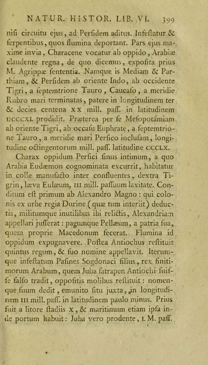 nifi circuitu ejus, ad Perfulem aditus. Infedatur &amp; ferpentibus, quos flumina deportant. Pars ejus ma- xime invia, Characene vocatur ab oppido, Arabiai claudente regna, de quo dicemus, expoflta prius M. Agrippae fententia. Namque is Mediam &amp; Par- thiam, &amp; Perfidem ab oriente Indo, ab occidente Tigri, a feptemtrione Tauro, Caucafo, a meridie F^.abro mari terminatas, patere in longitudinem ter Sc decies centena xx mill. palT. in latitudinem DcccxL prodidit. Praeterea per fe Mefopotamiam ab oriente Tigri, ab occafu Euphrate, a Peptemtrio- ne Tauro, a meridie mari Perfleo inclufam, longi- tudine oftingentorum mill. palT. latitudine CCCLX. Charax oppidum Perfici flnus intimum, a quo Arabia Eudaemon cognominata excurrit, habitatur in colle manufafto inter confluentes, dextra Ti- gfin, laeva Euloeum, iii mill. palTuum laxitate. Con- ditum eft primum ab Alexandro Magno : qui colo- nis ex urbe regia Durine ( qus tum interiit) deduc- tis , militumque inutilibus ibi reliftis, Alexandriani appellari juflerat: pagumque Pellaeum, a patria fua, quem proprie Macedonum fecerat. Flumina id oppidum expugnavere. Poftea Antiochus reflituit quintus regum, &amp; fuo nomine appellavit. Iterurn- que infeflatum Pafines Sogdonaci filius, rex finiti- morum Arabum, quem Juba fatrapen Antiochi-fuif- fe falfo tradit, oppofitis molibus reflituit: nomen- c]ue fuum dedit, emunito fitu juxta, J.n longitudi- nem III mill. pafl'. in latitudinem paulo minus. Prius fuit a litore fladiis x, &amp; maritimum etiam ipfa in- de portum habuit: Juba vero prodente, L M. pafl'.