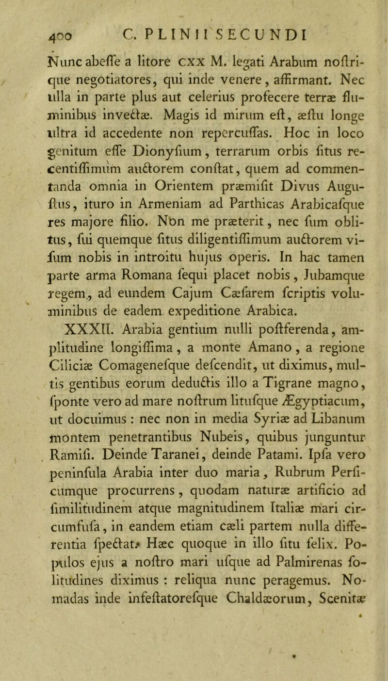 Nuncabefle a lltore cxx M. legati Arabum noflrl- que negotiatores, qui inde venere, affirmant. Nec ulla in parte plus aut celerius profecere terrae flu- minibus invedai. Magis id mirum eft, aeftu longe ultra id accedente non repCrciiffias. Hoc in loco genitum effe Dionyfuim, terrarum orbis fitus re- centiffimum audorem conflat, quem ad commen- tanda omnia in Orientem praemifit Divus Augu- flus, ituro in Armeniam ad Parthicas Arabicafque res majore filio. Non me praeterit, nec fum obli- tus , fui quemque fitus diligentiffimum audorem vi- fum nobis in introitu hujus operis. In hac tamen parte arma Romana fequi placet nobis, Jubamque regem., ad eundem Cajum Caefarem feriptis volu- aninibiis de eadem expeditione Arabica. XXXn. Arabia gentium nulli poflferenda, am- plitudine longiffima, a monte Amano, a regione Ciliciae Comagenefque defeendit, ut diximus, mul- tis gentibus eorum dedudis illo a Tigrane magno, fponte vero ad mare noflrum litufque iEgyptiacum, ut docuimus : nec non in media Syriae ad Libanum montem penetrantibus Nubeis, quibus junguntur Ramifi. Deinde Taranei, deinde Patami. Ipfa vero peninfula Arabia inter duo maria. Rubrum Perfi- cumque procurrens, quodam naturae artificio ad fimilifudinem atque magnitudinem Italiae mari cir- cumfufa, in eandem etiam caeli partem nulla diffe- rentia fpedat.* Haec quoque in illo fitu felix. Po- pidos ejus a noflro mari ufque ad Palmirenas fo- litudines diximus : reliqua nunc peragemus. No- madas inde infeflatorefque Chaldaeorum, Scenitae