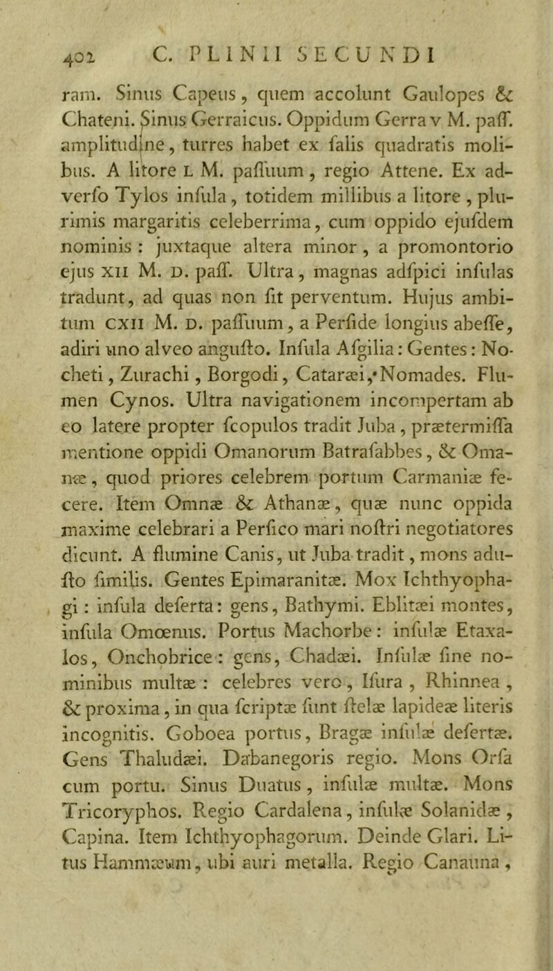 401 ram. Sinus Capeus, quem accolunt Gaulopes Chateni. Sinus Gerraicus. Oppidum Gerra v M. pafl*. amplitudjne, turres habet ex falis quadratis moli- bus. A litore L M. pafllium, regio Attene. Ex ad- verfo Tylos infula , totidem millibus a litore , plu- rimis margaritis celeberrima, cum oppido ejufdem nominis : juxtaque altera minor , a promontorio ejus XII M. D. paff. Ultra, magnas adfpici infulas tradunt, ad quas non fit perventum. Hujus ambi- tum cxii M. D. pafTuum, a Perfide longius abefle, adiri uno alveo angufto. Infula Afgilia: Gentes: No- cheti, Zurachi, Borgodi, Catarai,* Nomades. Flu- men Cynos. Ultra navigationem incompertam ab eo latere propter fcopulos tradit Juba, praetermilTa mentione oppidi Omanorum Batrafabbes, &: Oma- iVcC, quod priores celebrem portum Carmaniae fe- cere. Item Omnae & Athanae, quae nunc oppida maxime celebrari a Perfico mari noftri negotiatores dicunt. A flumine Canis, ut Juba tradit, mons adii- flo fimilis. Gentes Epimaranitae. Mox Ichthyopha- gi: infula deferta: gens, Bathymi. Eblitaei montes, infula Omoenus. Portus Machorbe: infulae Etaxa- ios, Onchobrice: gens, Chadaei. Infulae fine no- minibus multae : celebres vero , Ifura , Rhinnea , & proxima, in qua fcriptae funt flelae lapideae literis incognitis. Goboea portus, Bragae infulae defertae. Gens Thaludaei. Dabanegoris regio. Mons Orfa cum portu. Sinus Duatus , infulae multae. Mons Tricoryphos. Regio Cardalena, infulae Solanidae , Capina. Item Ichthyophagorum. Deinde Glari. Li- tus Hammaeum, ubi auri metalla. Regio Canaima ,