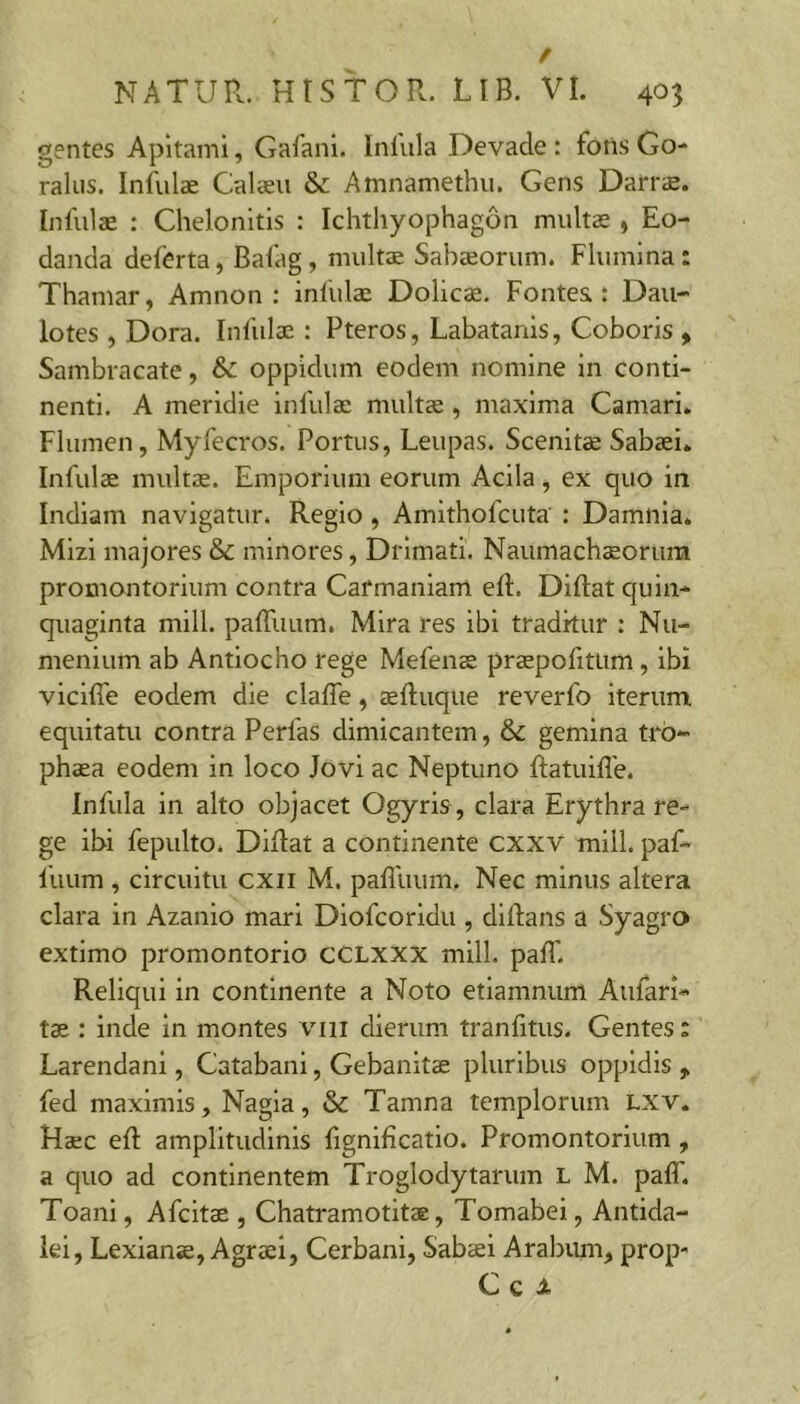 gentes Apltami, Gafani. Inlula Devade : fons Go- ralus. Infulae Calaeu & Amnamethu. Gens Darrs. Infulae : Chelonitis : Ichthyophagon multae , Eo- danda deferta, Bafag , multE Sabaeorum. Flumina: Thamar, Amnon : infulae Dolicae. Fontes: Dau- lotes , Dora. Infulae : Pteros, Labatanis, Coboris , Sambracate, &: oppidum eodem nomine in conti- nenti. A meridie infulae multcc, maxima Camari. Flumen, Myfecros. Portus, Leupas. Scenite Sabaei» Infulae mulrae. Emporium eorum Acila, ex quo in Indiam navigatur. Regio, Amithofcuta : Damiila* Mizi majores & minores, Drimati. Naumachsoruni promontorium contra Carmaniam efl. Diftat quin- quaginta mill. paffuum. Mira res ibi tradkur : Nu- menlum ab Antiocho rege Mefenae praepofitum, ibi vicifle eodem die clafle, aefluque reverfo Iterum equitatu contra PerfaS dimicantem, & gemina tro- phaea eodem in loco Jovi ac Neptuno ftatuifle. Infula in alto objacet Ogyris, clara Erythra re- ge ibi fepulto. Diflat a continente cxxv mill. paf- fuum , circuitu cxii M. pafluum. Nec minus altera clara in Azanio mari Diofcoridu , diftans a Syagro extimo promontorio CCLXXX mill. paff. Reliqui in continente a Noto etlamnum Aufari- t3s : inde in montes viii dierum tranfitus. Gentes: Larendani, Catabani, Gebanitae pluribus oppidis fed maximis, Nagia, & Tamna templorum Lxv» Haec eft amplitudinis lignificatio. Promontorium, a quo ad continentem Troglodytarum L M. paff. Toani, Afcitae , Chatramotitae, Tomabei, Antida- lei, Lexianae, Agraei, Cerbani, Sabaei Arabum, prop- Cc i.