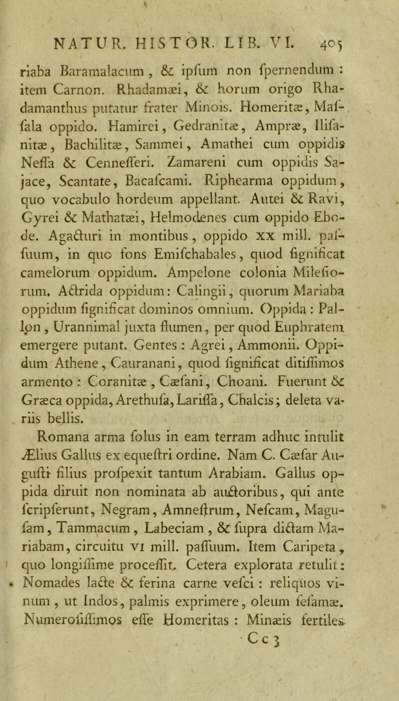 riaba Baramalacum , & ipfum non fpernendiim : item Carnon. Rhadamaei, & horum origo Rha- damanthus putatur frater Minois. Homeritae, Mal- fala oppido. Hamirei, Gedranitae, Amprx, Ilifa- nltae, Bacliilitae, Sammei, Amathei cum oppidi» Neffa & Cennefferi. Zamareni cum oppidis Sa- jace, Scantate, Bacafcami. Riphearma oppidum, quo vocabulo hordeum appellant. Autei ik. Ravi, Gyrei & Mathataei, HelmocLenes cum oppido Ebo- de. Agafturi in montibus , oppido XX mill. pai- fuum, in quo fons Emifchabales, quod lignificat camelorum oppidum. Ampelone colonia Milefio- rum, Aftrida oppidum: Calingii, quorum Mariaba oppidum figniEcat dominos omnium. Oppida : Pal- Ipn , Urannimal juxta flumen, per quod Euphratem emergere putant. Gentes : Agrei, Ammonii. Oppi- dum Athene , Cauranani, quod figniEcat dltiffimos armento: Coranitae , Caefani, Choani. Fuerunt Graeca oppida, Arethufa, Larifla, Chalcis; deleta va- riis bellis. Romana arma folus in eam terram adhuc intulit yElius Gallus ex equeftri ordine. Nam C. Caefar Au- guRi filius profpexit tantum Arabiam. Gallus op- pida diruit non nominata ab aiiiforibus, qui ante fcripferunt, Negram, Amneftrum, Nefcam, Magu- fam, Tammacum, Labeciam , & fupra diffam Ma- riabam, circuitu vi mill. palTuum. Item Caripeta , c|uo longiflime procefiit.. Cetera explorata retulit; • Nomades lacfe & ferina carne vefci : reliquos vi- num , ut Indos, palmis exprimere, oleum felamse. Numerofiffimos efle Homeritas : Minsls fertiles.