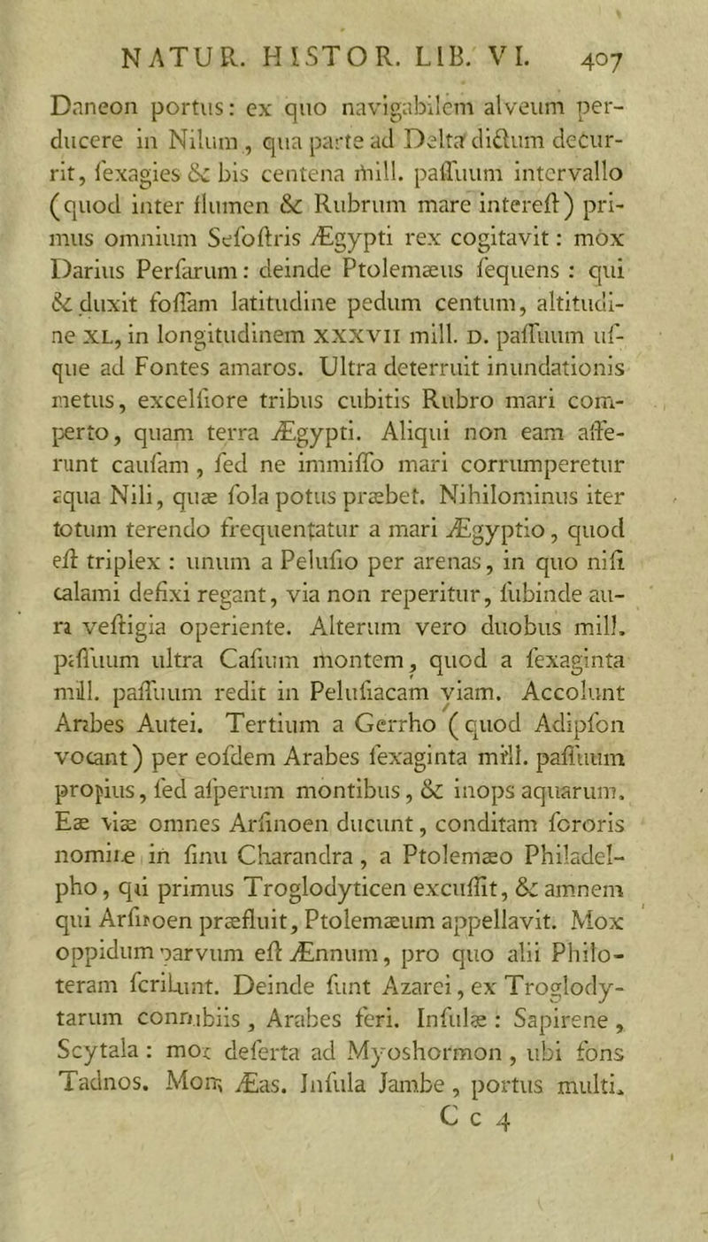 Daneon portus: cx quo navigabilem alveum per- ducere ia Nilum , qua parte ad Delta diftum decur- rit, lexagies 6c bis centena i^iill. pafluum intervallo (quod inter flumen &amp; Rubrum mare intereft) pri- mus omnium Sefoftris iEgypti rex cogitavit: mox Darius Perfarum: deinde Ptolemaeus fequens : qui duxit foflam latitudine pedum centum, altitudi- ne XL, in longitudinem xxxvii mill. d. pafTuum uf- que ad Fontes amaros. Ultra deterruit inundationis metus, excelliore tribus cubitis Rubro mari com- perto, quam terra ^Egypti. Aliqui non eam alFe- runt caulam, fed ne immiffo mari corrumperetur aqua Nili, quae fola potus praebet. Nihilominus iter totum terendo frequentatur a mari ^gyptio, quod eR triplex : unum a Pelufio per arenas, in quo nifi calami defixi regant, via non reperitur, fubinde au- ra veftigia operiente. Alterum vero duobus mill. pafluum ultra Cafium montem, quod a fexaginta mill. pafTuum redit in Peluflacam viam. Accolunt Anbes Autei. Tertium a Gerrho (quod Adipfon vocant) per eofdem Arabes fexaginta mfll. pafluum propius, fed afperum montibus, &amp; inops aquarum. Eae vice omnes Arflnoen ducunt, conditam feroris nomir^ iri finu Charandra, a Ptolemaeo Philadel- pho , qu primus Troglodyticen excuflit, &amp; am.nem qui Arfifoen praefluit, Ptolemaeum appellavit. Mox oppidum oarvum efliEnnum, pro quo ailii Philo- teram feriLunt. Deinde funt Azarei, ex Troglody- tarum connibiis , Anibes feri. Infulae : Sapirene , Scytala : moc deferta ad Myoshormon , ubi fons Taclnos. Moir, dEas. Infula Jambe, portus multi. C c 4