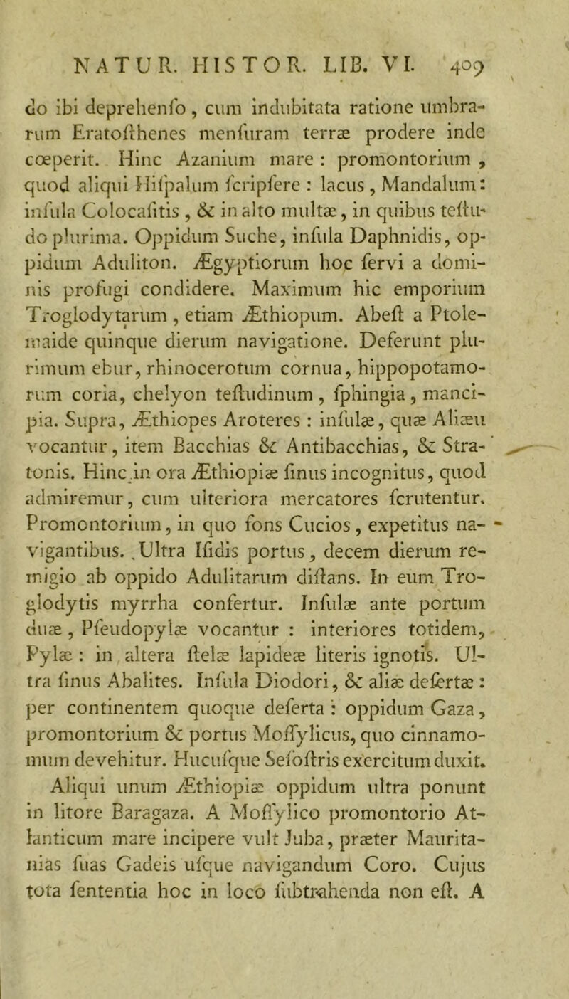 do ibi deprehen/b, cum indubitata ratione umbra- rum EratoRhenes menluram terrae prodere inde coeperit. Hinc Azanium mare : promontorium , quod aliqui Hifpalum fcripfere : lacus , Mandalum: infula Colocafitis , & inalto multae, in quibus teRu* do plurima. Oppidum Suche, infula Daphnidis, op- pidum Aduliton. iEgyptiorum hoc fervi a domi- nis profugi condidere. Maximum hic emporium Troglodytarum , etiam iEthiopum. AbeR a Ptole- maide quinque dierum navigatione. Deferunt plu- rimum ebur, rhinocerotum cornua, hippopotamo- rr.m coria, chelyon teRudinum , fphingia , manci- pia. Supra, rEthiopes Aroteres : infulae, qua Aliaeii vocantiir, item Bacchias & Antibacchias, & Stra- tonis. Hinc in ora .Eithiopiae finus incognitus, quod admiremur, cum ulteriora mercatores fcrutentur. Promontorium, in quo fons Cucios , expetitus na- vigantibus. ,Ultra Ifidis portus, decem dierum re- migio ab oppido Adulitarum diRans. In eum Tro- glodytis myrrha confertur. Infulae ante portum duae, Pfeudopylae vocantur : Interiores totidem, Pylae : in altera Relae lapideae literis ignotis. Ul- tra finus Abalites. Infula Diodori, & alia; defertae : per continentem quoque deferta : oppidum Gaza, promontorium & portus MolTylicus, quo cinnamo- mum devehitur. Kucufque SelbRris exercitum duxit. Aliqui unum zEthiopia: oppidum ultra ponunt in litore Baragaza. A Moflylico promontorio At- lanticum mare incipere vult Juba, praeter Maiirita- nias fuas Gadeis ufque navigandum Coro. Cujus tota fententia hoc in loco fubtr<aheiida non eR. A