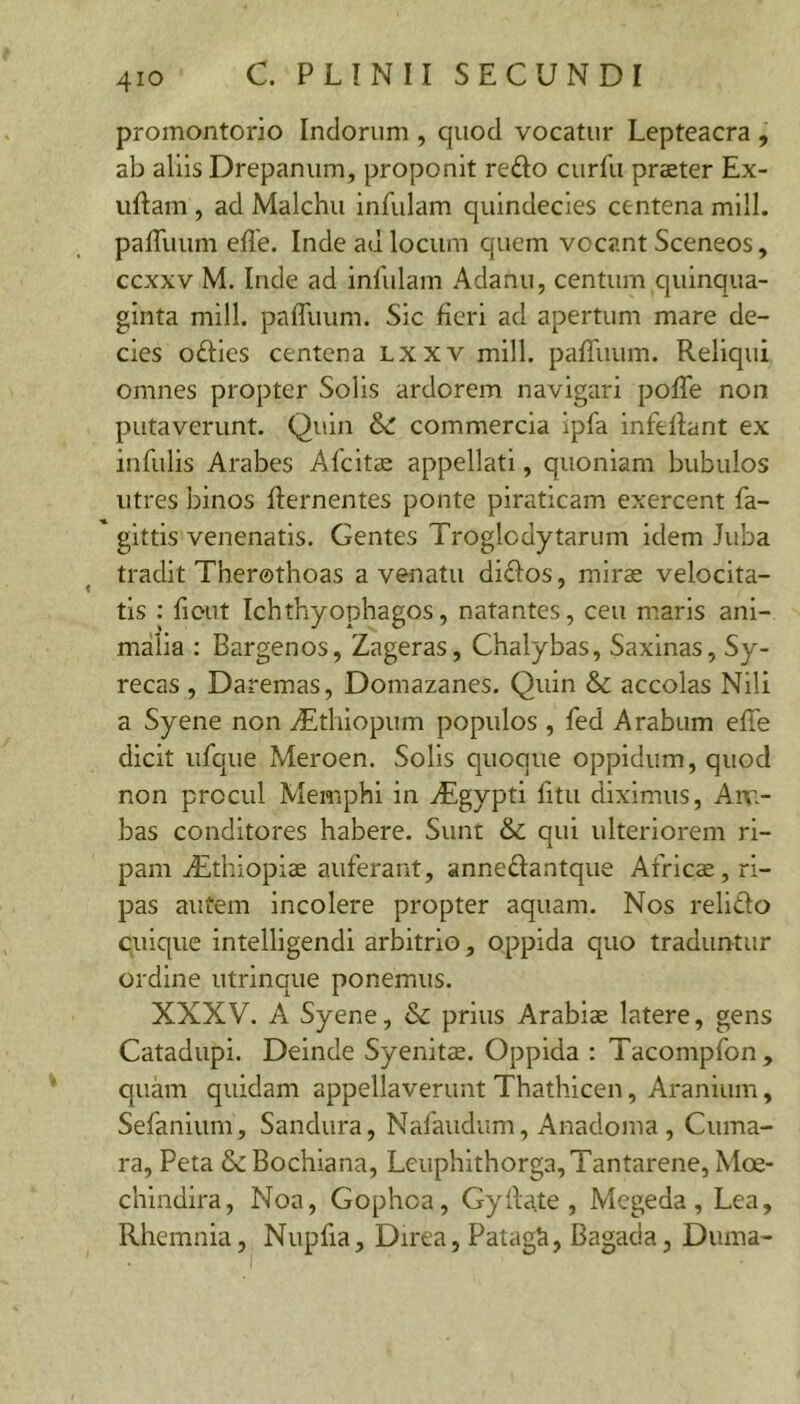 promontorio Indorum , quod vocatur Lepteacra , ab aliis Drepanum, proponit redo curfu praeter Ex- uftam , ad Malchu infulam quindecies centena mill. paffuum efle. Inde au locum quem vocant Sceneos, ccxxv M. Inde ad infulam Adanu, centum quinqua- ginta mill. pafllium. Sic £eri ad apertum mare de- cies odies centena Lxxv mill. pafTuum. Reliqui omnes propter Solis ardorem navigari poffe non putaverunt. Quin commercia ipfa infellant ex infulis Arabes Afcitae appellati, quoniam bubulos utres binos flernentes ponte piraticam exercent fa- gittis venenatis. Gentes Troglodytarum idem Juba tradit Therothoas a venatu didos, mirae velocita- tis : fiout Ichthyophagos, natantes, ceu maris ani-, malia : Bargenos, Zageras, Chalybas, Saxlnas, Sy- recas , Daremas, Domazanes. Quin & accolas Nili a Syene non ZEtliiopum populos , fed Arabum effe dicit iifque Meroen. Solis quoque oppidum, quod non procul Memphi in ^Egypti fitii diximus, Anr- bas conditores habere. Sunt & qui ulteriorem ri- pam iEthiopiae auferant, annedantque Africae, ri- pas autem incolere propter aquam. Nos relido cuique intelligendi arbitrio, oppida quo traduntur ordine utrinque ponemus. XXXV. A Syene, & prius Arabiae latere, gens Catadupi. Deinde Syenitae. Oppida : Tacompfon, quam quidam appellaverunt Thathlcen, Aranium, Sefanium, Sandura, Nafaudum, Anadoma , Cuma- ra, Peta Bochiana, Leuphithorga,Tantarene, Moe- chindira, Noa, Gophoa, Gyila.te , Megeda, Lea, Rhemnia, Nupfia, Direa, Patagh, Bagada, Duma-