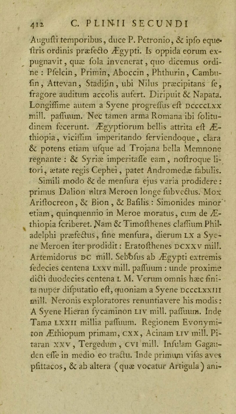 411 Augurii temporibus, duce P. Petronio, &c ipfo eque» ilris ordinis praefedo ^gypti. Is ojypida eorum ex- pugnavit , quffi fola invenerat, quo dicemus ordi- ne : Pfelcin, Primin, Aboccin , Phthurin, Cambu- fin, Attevan, Stadifm, ubi Nilus praecipitans fe, fragore auditum accolis aufert. Diripuit & Napata. Longiffime autem a Syene progrefRis eft dcccclxx mill. paffuum. Nec tamen arma Romana ibi folitu- dinem fecerunt. ^Egyptiorum bellis attrita eft thiopia, vicitHm imperitando ferviendoque, clara potens etiam ufque ad Trojana bella Memnone regnante : & Syrice imperitaffe eam, noftroque li- tori, ajtate regis Cephei, patet Andromedae fabulis. Simili modo & de menfura ejus varia prodidere: primus Dalion ultra Meroen longe fubveftus. Mox AriRocreon, & Bion , & Bafilis : Simonides minor’ etiam, quinquennio in Meroe moratus, cum de JE- thiopia feriberet. JSIam & TimoRhenes claRium Phil- adelphi praefeftus, Rne menfura, dierum LX a Sye- ne Meroen iter prodidit; EratoRhenes dcxxv mill. Artemidorus dc mill. Sebbfus ab AEgypti extremis fedecies centena Lxxv mill. paffuum : unde proxime dlRi duodecies centena L M. Verum omnis hasc lini- ta nuper difputatio eR, quoniam a Syene DcccLxxiii mill. Neronis exploratores renuntiavere his modis: A Syene Hieran fycaminon liv mill. paRiuim. Inde Tama lxxii millia paffuum. Regionem Evonymi- ton TEthlopum primam, cxx. Acinam Liv mill. Pi- taran xxv, Tergedum, cvi mill. Infulam Gagaii- den effe in medio eo traclu. Inde primivm vifas aves pfittacos, ab altera (quae vocatur Artigula) ani-
