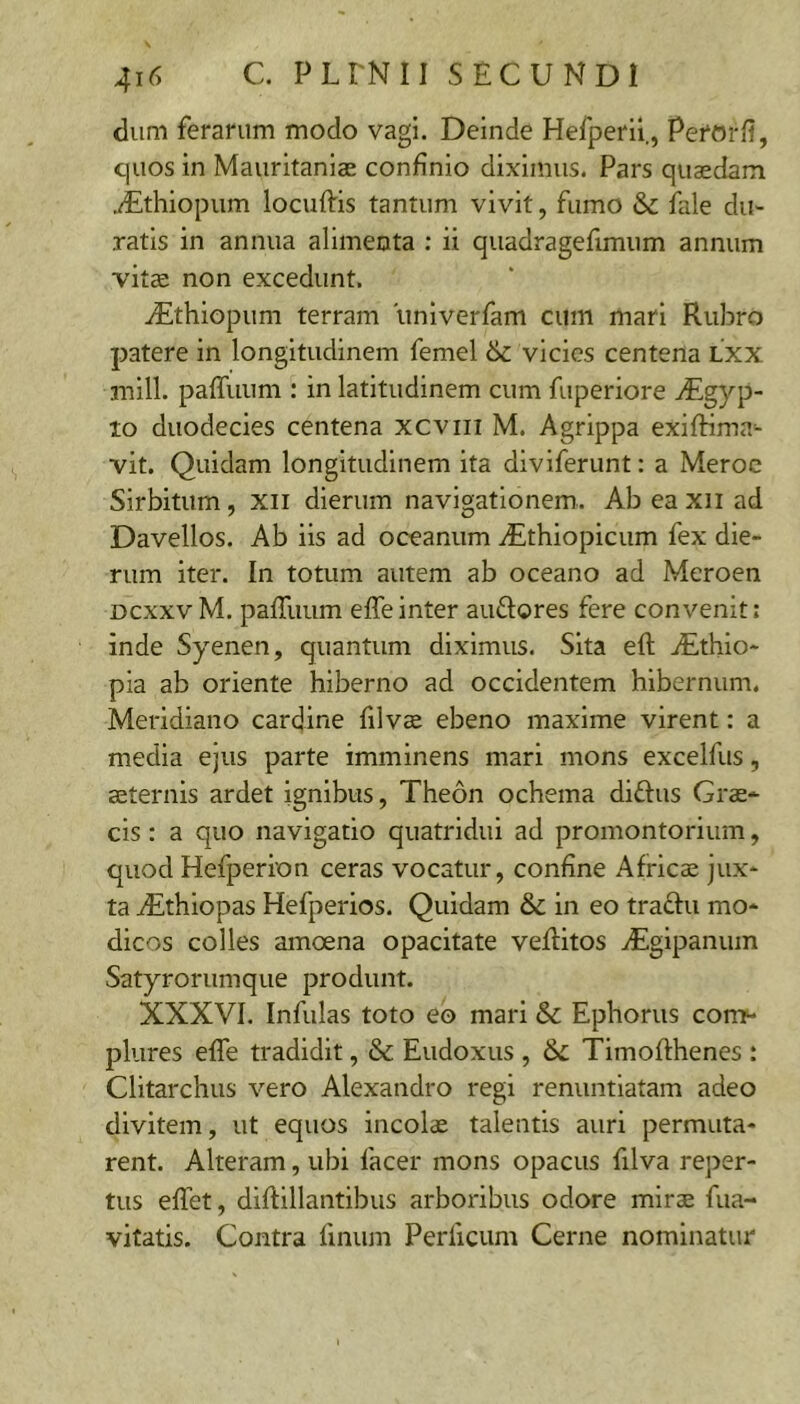 dum ferarum modo vagi. Deinde Hefperil., PerorH, quos in Mauritaniae confinio diximus. Pars quaedam .dEthiopum locuffis tantum vivit, fumo & fale du- ratis in annua alimenta : ii quadragefimum annum vitae non excedunt. ./Ethiopum terram iiniverfam cum mari Rubro patere in longitudinem femel vicies centena Lxx mill. paffuum : in latitudinem cum fuperiore ^Egyp- to duodecies centena xcviii M. Agrippa exifHma- vit. Quidam longitudinem ita diviferunt: a Meroc Sirbitum, xii dierum navigationem. Ab ea xii ad Davellos. Ab iis ad oceanum ^Ethiopicum fex die- rum iter. In totum autem ab oceano ad Meroen Dcxxv M. pafTuum effe inter auftores fere convenit: inde Syenen, quantum diximus. Sita eft iEthlo- pia ab oriente hiberno ad occidentem hibernum. Meridiano cardine filvse ebeno maxime virent: a media ejus parte imminens mari mons excelfus, aeternis ardet ignibus, Theon ochema diftus Grae- cis : a quo navigatio quatridui ad promontorium, quod Hefperion ceras vocatur, confine Africae jux- ta vEthiopas Hefperios. Quidam & in eo traftu mo- dicos colles amoena opacitate veflitos yEgipanum Satyrorumque produnt. XXXVI. Infulas toto eo mari & Ephorus con> plures effe tradidit, & Eudoxus , 6c Timoflhenes : Clitarchus vero Alexandro regi renuntiatam adeo divitem, ut equos incolae talentis auri permuta- rent. Alteram, ubi lacer mons opacus filva reper- tus elTet, diftillantibus arboribus odore mirae fua- vitatis. Contra finum Perficum Cerne nominatur