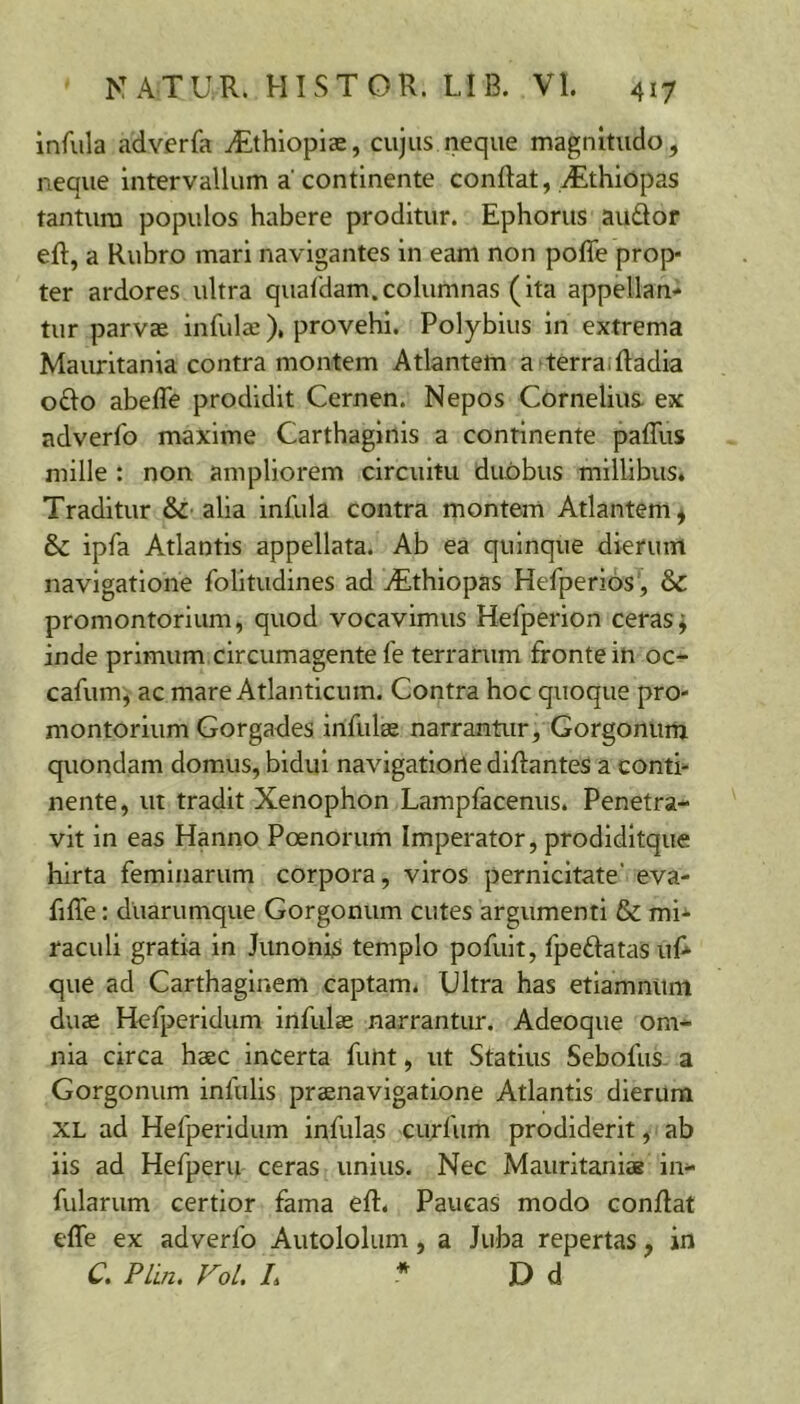 infula adverfa iEthiopise, cujus neque magnitudo, neque intervallum a'continente conRat, yEthiopas tantum populos habere proditur. Ephorus audor eft, a Rubro mari navigantes in eam non pofle prop- ter ardores ultra quafdam.columnas (ita appellan- tur parvae infulae), provehi. Polybius in extrema Mauritania contra montem Atlantem a terra.Radia odo abefle prodidit Cernen. Nepos Cornelius, ex adverfo maxime Carthaginis a continente pafTus mille : non ampliorem circuitu duobus millibus. Traditur & alia infula contra montem Atlantem * & ipfa Atlantis appellata. Ab ea quinque dierum navigatione folitudines ad jEthiopas Hefperios , &C promontorium, quod vocavimus Hefperion ceras j inde primum circumagente fe terrarum fronte in oc- cafum, ac mare Atlanticum. Contra hoc quoque pro- montorium Gorgades infulee narrantur, Gorgonum quondam domus, bidui navigatione diftantes a conti- nente, ut tradit Xenophon Lampfacenus. Penetra- vit in eas Hanno Poenorum Imperator, prodidltque hirta feminarum corpora, viros pernicitate' eva- fiffe: duarumque Gorgonum cutes argumenti & mi- raculi gratia in Junonis templo pofuit, fpedatasul* que ad Carthagliiem captam. Ultra has etlamnurn duas Hefperldum infulas narrantur. Adeoque om- nia circa haec incerta futit, ut Statius Sebofus. a Gorgonum infulis praenavigatione Atlantis dierum XL ad Hefperldum infulas curfiim prodiderit, ab iis ad Hefperu ceras unius. Nec Mauritaniae in- fularum certior fama eft. Paucas modo conflat effe ex adverfo Autololum, a Juba repertas, in C. PLln. Vol. L * D d