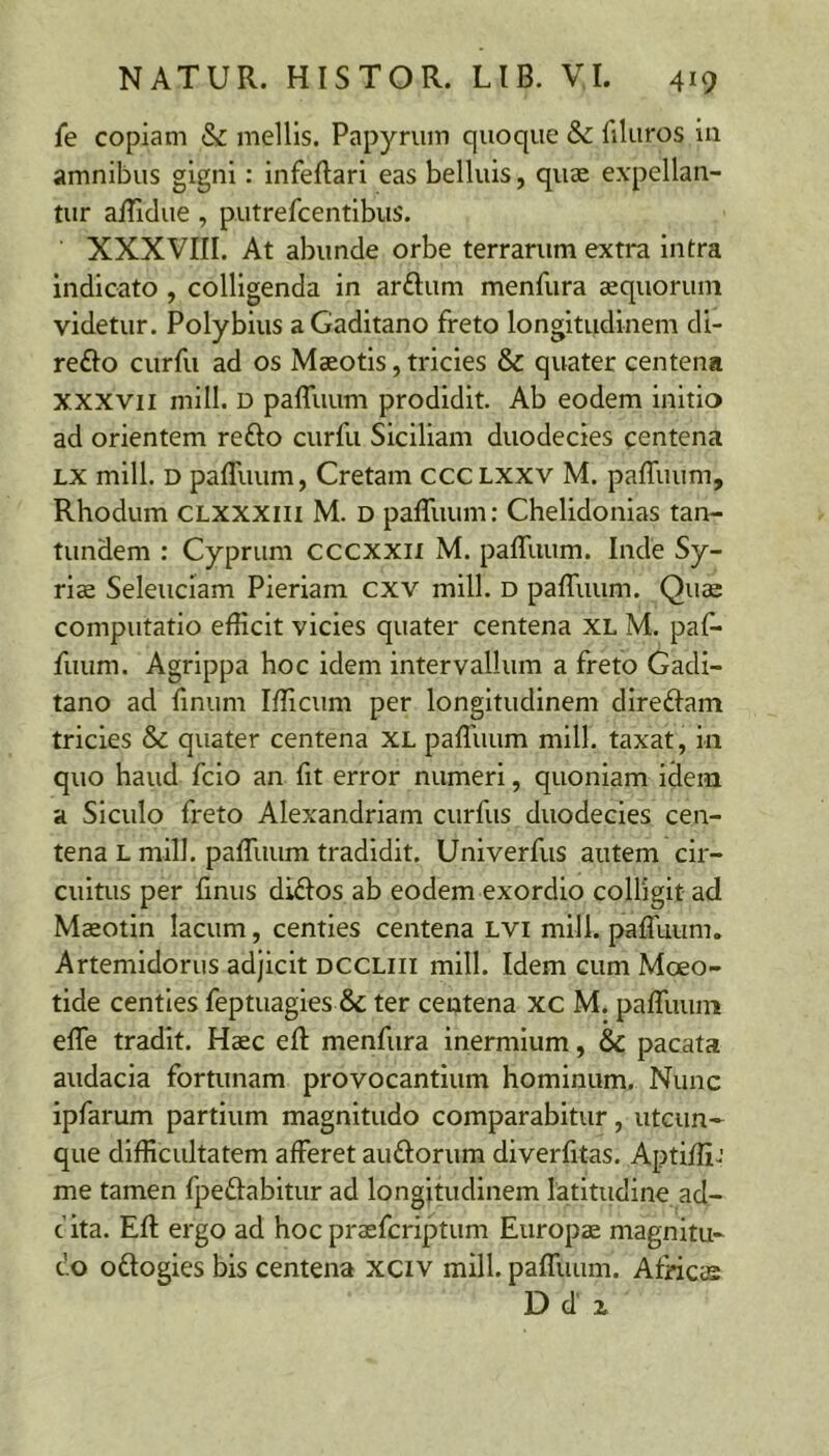 fe copiam & mellis. Papyrum quoque &c filuros in amnibus gigni: infeftari eas belluis, quae expellan- tur alliclue, putrefcentibus. XXXVIII. At abunde orbe terrarum extra Intra indicato , colligenda in arftum menfura aequorum videtur. Polybius a Gaditano freto longitudinem di- refto curfu ad os Maeotis, tricies & quater centena XXXVII mill. D paffuum prodidit. Ab eodem initio ad orientem reflo curfu Siciliam duodecies centena LX mill. D paffuum, Cretam CCCLXXV M. paffuum, Rhodum CLXXXiii M. d paffuum: Chelidonias tan- tundem : Cyprum cccxxii M. paffuum. Inde Sy- riae Seleuciam Pieriam cxv mill. d paffuum. Qus computatio efficit vicies quater centena XL M. paf- fuum. Agrippa hoc idem intervallum a freto Gadi- tano ad fmum Ifficum per longitudinem direflam tricies & quater centena XL paffuum mill. taxat, in quo haud fcio an fit error numeri, quoniam idem a Siculo freto Alexandriam curfus duodecies cen- tena L mill. paffuum tradidit. Univerfus autem cir- cuitus per flnus diflos ab eodem exordio colligit ad Maeotin lacum, centies centena LVi mill. paffuum. Artemidorus adjicit dccliii mill. Idem cum Moeo- tide centies feptuagies & ter centena xc M. paffuum effe tradit. Haec eft menfura inermium, & pacata audacia fortunam provocantium hominum. Nunc ipfarum partium magnitudo comparabitur, utcun-^ que difficultatem afferet auflorum diverfitas. Aptiffij me tamen fpeflabitur ad longitudinem latitudine ad- c ita. Eft ergo ad hoc praefcriptum Europae magnitu- do oflogies bis centena xciv mill. paffuum. AtHcs D d z