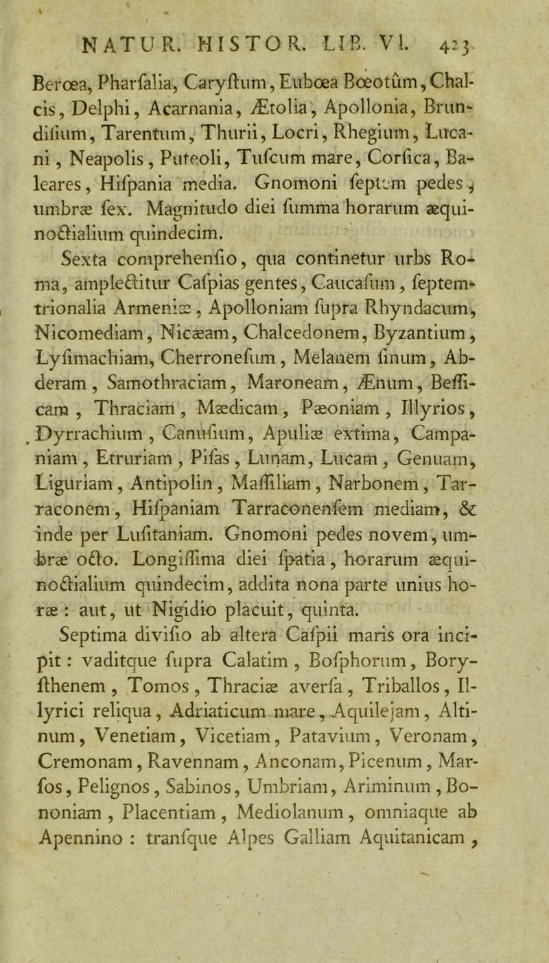 Beroea, Pharfalia, Caryftum, Euboea Boeotum, Chal- cis, Delphi, Acarnania, iEtolia, Apollonia, Brun- dilium, Tarentum, Thurii, Locri, Rhegium, Luca- ni , Neapolis, Puteoli, Tufcum mare, Corfica, Ba- leares , Hifpania media. Gnomoni feptem pedes ^ umbrae fex. Magnitudo diei fumma horarum aequi- noftialium quindecim. Sexta comprehenfio, qua continetur urbs Ro- ma, ampleftitur Cafpias gentes, Caucafum, feptem- trionalia Armenia:, Apolloniam fupra RhyndacinUj Nicomediam, Nicsam, Chalcedonem, Byzantium, Lyfimachiam, Cherronefum, Melanem finum, Ab- deram , Samothraciam, Maroneam, ^Enum, Beffi- cam , Thraciam, Maedicam, Paeoniam, Illyrios, Dyrrachium, CanuBum, Apuliae extima, Campa- niam , Etruriam , Pifas , Lunam, Lucam, Genuam, Liguriam, Antipolin , Maffiliam , Narbonem, Tar- raconem , Hifpaniam Tarraconenfem mediam, &amp; inde per LuBtaniam. Gnomoni pedes novem, um- brae o£lo. LonglBima diei fpatia, horarum eequl- noftiallum quindecim, addita nona parte unius ho- rae : aut, ut Nigidio placuit, quinta. Septima divifio ab altera Cafpii maris ora inci- pit : vaditque fupra Calatlm , Bofphorum, Bory- Bhenem , Tomos , Thraciae averfa , Triballos, Il- lyrici reliqua, Adriaticum mare, Aquilejam, Alti- num, Venetiam, Vicetiam, Patavium, Veronam, Cremonam, Ravennam, Anconam, Picenum, Mar- fos, Pelignos, Sabinos, Umbriam, Ariminum , Bo- noniam , Placentiam, Mediolanum, omniaque ab Apennino : tranfque Alpes Galliam Aquitanicam ,