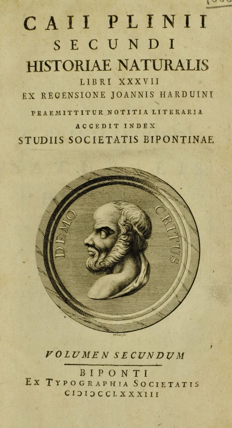 ti c A I I PLINII SECUNDI HISTORIAE NATURALIS LIBRI XXXVII £X RECENSIONE JOANNIS HARDUINI PRAEMITTITUR NOTITIA LITERARIA ACCEDIT INDEX STUDIIS SOCIETATIS BIPONTINAE VOLUMEN SECUNDUM B I P O N T I Ex Typographia Societatis cioioccLxxxiir