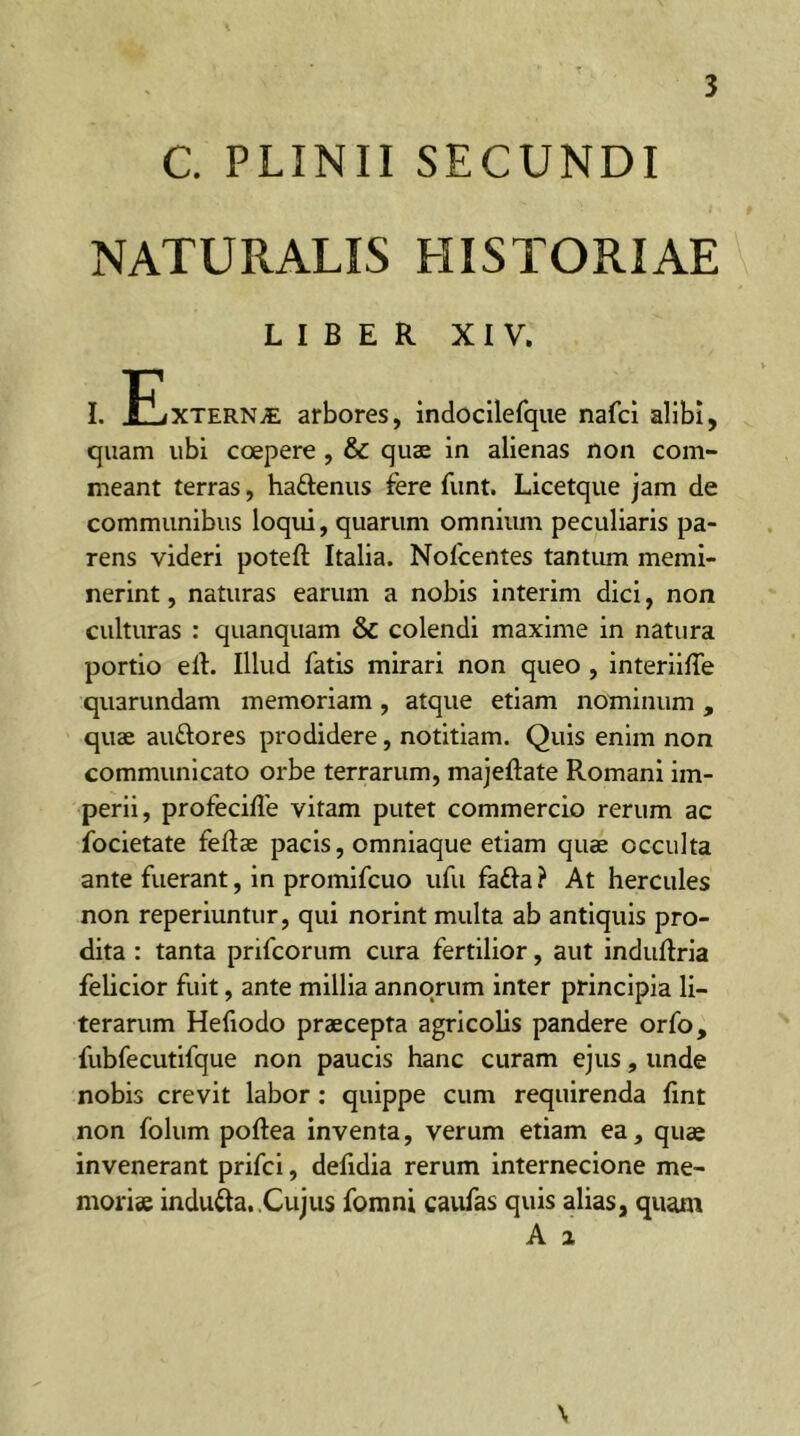 C. PLINII SECUNDI NATURALIS HISTORIAE LIBER XIV. quam ubi coepere , & quae in alienas non com- meant terras, ha&enus fere funt. Licetque jam de communibus loqui, quarum omnium peculiaris pa- rens videri poteft Italia. Nofcentes tantum memi- nerint , naturas earum a nobis interim dici, non culturas : quanquam & colendi maxime in natura portio elt. Illud fatis mirari non queo , interiiffe quarundam memoriam, atque etiam nominum , quae au&ores prodidere, notitiam. Quis enim non communicato orbe terrarum, majeftate Romani im- perii, profeciffe vitam putet commercio rerum ac focietate feftae pacis, omniaque etiam quae occulta ante fuerant, in promifcuo ufu fa£ta? At hercules non reperiuntur, qui norint multa ab antiquis pro- dita : tanta prifcorum cura fertilior, aut induftria felicior fuit, ante millia annorum inter principia li- terarum Hefiodo praecepta agricolis pandere orfo, fubfecutifque non paucis hanc curam ejus, unde nobis crevit labor: quippe cum requirenda fint non folum poftea inventa, verum etiam ea, quae invenerant prifci, defidia rerum internecione me- moriae indutta. Cujus fomni caufas quis alias, quam A 2 \