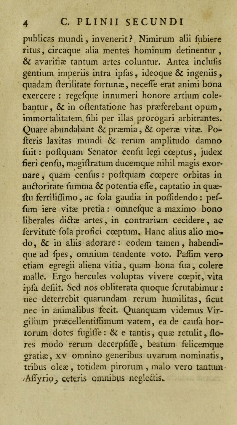 publicas mundi, invenerit ? Nimirum alii fubiere ritus, circaque alia mentes hominum detinentur , & avaritiae tantum artes coluntur. Antea inclufis gentium imperiis intra ipfas, ideoque & ingeniis, quadam fterilitate fortunae, necefle erat animi bona exercere : regefque innumeri honore artium cole- bantur , & in oftentatione has praeferebant opum, immortalitatem fibi per illas prorogari arbitrantes. Quare abundabant & praemia, & operae vitae. Po- lleris laxitas mundi & rerum amplitudo damno fuit: poftquam Senator cenfu legi coeptus, judex fieri cenfu, magiftratum ducemque nihil magis exor- nare , quam cenfus : poftquam coepere orbitas in auftoritate fumma & potentia efte, captatio in quae- ftu fertiliftimo, ac fola gaudia in poftidendo: pef- fum iere vitae pretia: omnefque a maximo bono liberales di&ae artes, in contrarium cecidere, ac fervitute fola profici coeptum. Hanc alius alio mo-* do, & in aliis adorare: eodem tamen , habendi- que ad fpes, omnium tendente voto. Paftim vero etiam egregii aliena vitia, quam bona fua, colere malle. Ergo hercules voluptas vivere coepit, vita jpfa defiit. Sed nos obliterata quoque fcrutabimur: nec deterrebit quarundam rerum humilitas, ficut nec in animalibus fecit. Quanquam videmus Vir- gilium praecellentiflimum vatem, ea de caufa hor- torum dotes fugifle : & e tantis, quae retulit, flo- res modo rerum decerpfifle, beatum felicemque gratiae, xv omnino generibus uvarum nominatis, tribus oleae, totidem pirorum , malo vero tantum' •Aflyrio^ ceteris omnibus negle&is.