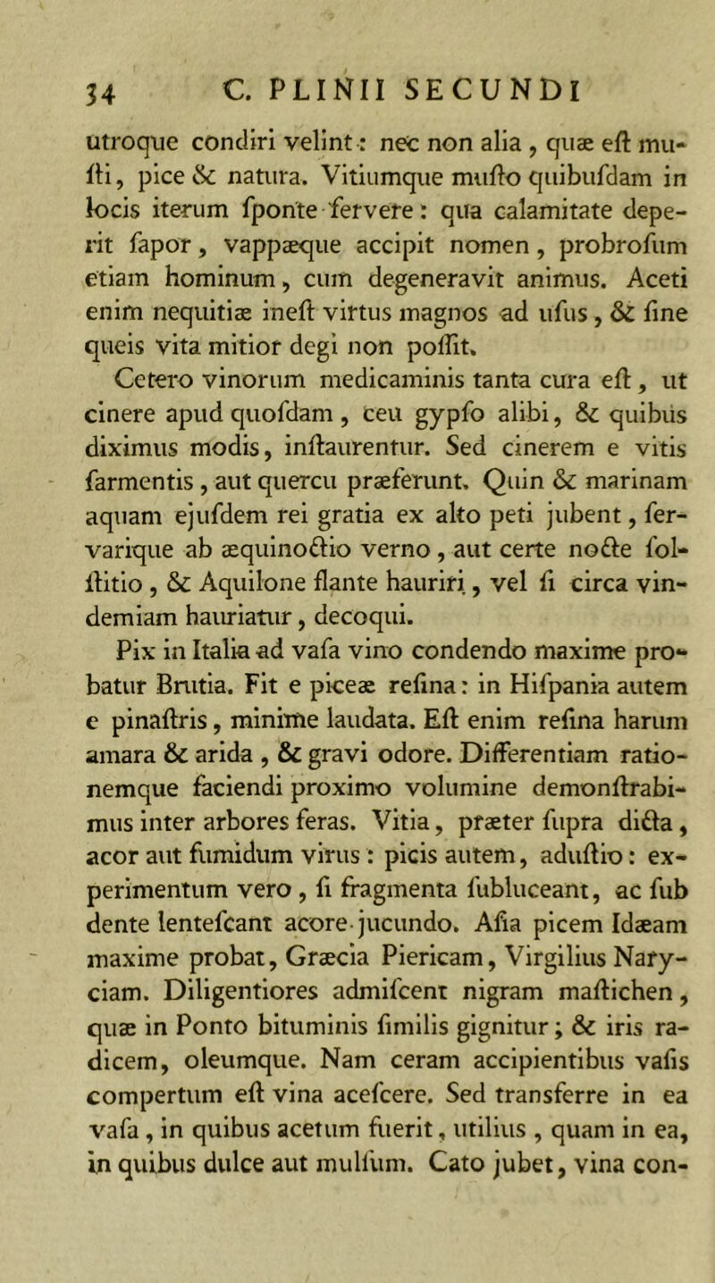 utroque condiri velint: nec non alia , quae eft mu- lti, pice & natura. Vitiumque multo quibufdam in locis iterum fponte 'fervere: qua calamitate depe- rit fapor, vappaeque accipit nomen, probrofum etiam hominum, cum degeneravit animus. Aceti enim nequitiae ineft virtus magnos ad ufus, & fine queis vita mitior degi non poflit. Cetero vinorum medicaminis tanta cura eft, ut cinere apud quofdam , ceu gypfo alibi, &: quibus diximus modis, inftaurentur. Sed cinerem e vitis farmentis , aut quercu praeferunt. Quin & marinam aquam ejufdem rei gratia ex alto peti jubent, fer- varique ab aequinoftio verno, aut certe notte fol- ltitio , &C Aquilone flante hauriri, vel fi circa vin- demiam hauriatur, decoqui. Pix in Italia ad vafa vino condendo maxime pro- batur Bnitia. Fit e pices refina r in Hifpania autem e pinaftris, minime laudata. Eft enim refina harum amara & arida , & gravi odore. Differentiam ratio- nemque faciendi proximo volumine demonftrabi- mus inter arbores feras. Vitia, praeter fupra ditta , acor aut fumidum virus : picis autem, aduftio: ex- perimentum vero , fi fragmenta fubluceam, ac fub dente lentefcant acore-jucundo. Afia picem Idaeam maxime probat, Graecia Piericam, Virgilius Nary- ciam. Diligentiores admifeent nigram maftichen, quae in Ponto bituminis fimilis gignitur; & iris ra- dicem, oleumque. Nam ceram accipientibus vafis compertum eft vina acefcere. Sed transferre in ea vafa , in quibus acetum fuerit, utilius , quam in ea, in quibus dulce aut mullum. Cato jubet, vina con-