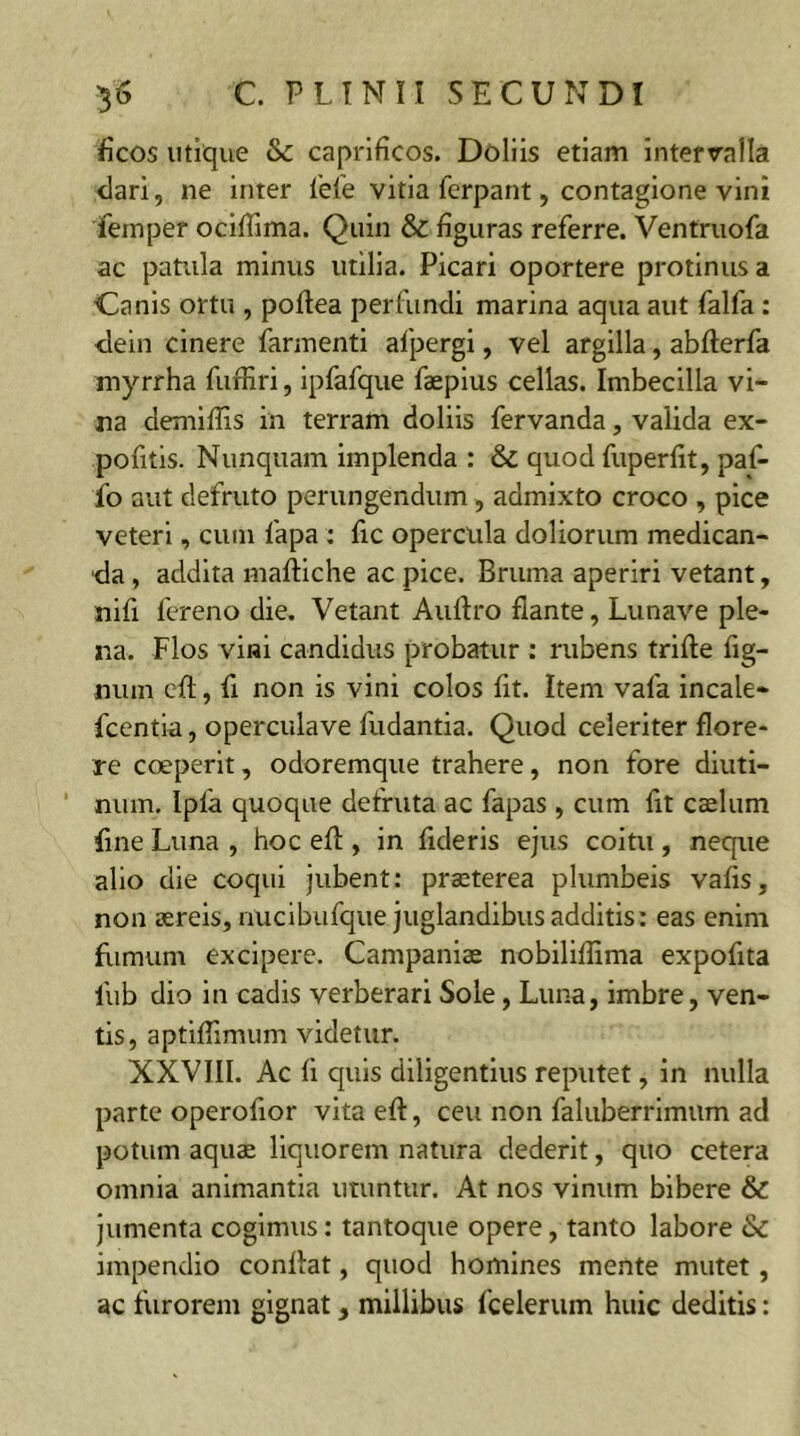 ficos utique &c caprificos. Doliis etiam intervalla clari, ne inter ieie vitia ferpant, contagione vini femper ocifiima. Quin & figuras referre. Ventruofa ac patula minus utilia. Picari oportere protinus a Canis ortu , poftea perfundi marina aqua aut falfa : dein cinere farmenti afpergi, vel argilla, abfterfa myrrha fuffiri, ipfafque faepius cellas. Imbecilla vi- na demillis in terram doliis fervanda, valida ex- pofitis. Nunquam implenda : & quod fuperfit, paf- fo aut defruto perungendum , admixto croco , pice veteri, cum fapa : fic opercula doliorum medican- da , addita maftiche ac pice. Bruma aperiri vetant, nifi fereno die. Vetant Auftro flante, Lunave ple- na. Flos vini candidus probatur : rubens trifte fig- nura eft, fi non is vini colos fit. Item vafa incale* fcentia, operculave fudantia. Quod celeriter flore- re coeperit, odoremque trahere, non fore diuti- num. Ipfa quoque defruta ac fapas , cum fit caelum fine Luna , hoc efl, in fideris ejus coitu , neque alio die coqui jubent: praeterea plumbeis vafis, non aereis, nucibufque juglandibus additis: eas enim fumum excipere. Campaniae nobiliflima expofita liib dio in cadis verberari Sole, Luna, imbre, ven- tis, aptiflimum videtur. XXVIII. Ac fi quis diligentius reputet, in nulla parte operofior vita eft, ceu non faluberrimum ad potum aquae liquorem natura dederit, quo cetera omnia animantia utuntur. At nos vinum bibere & jumenta cogimus: tantoque opere, tanto labore &c impendio conflat, quod homines mente mutet , ac furorem gignat, millibus fcelerum huic deditis: